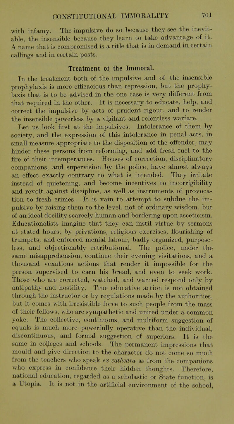 with infamy. The impulsive do so because they see the inevit- able, the insensible because they learn to take advantage of it. A name that is compromised is a title that is in demand in certain calhngs and in certain posts. Treatment of the Immoral. In the treatment both of the impulsive and of the insensible prophylaxis is more efficacious than repression, but the prophy- laxis that is to be advised in the one case is very different from that required in the other. It is necessary to educate, help, and correct the impulsive by acts of prudent rigour, and to render the insensible powerless by a vigilant and relentless warfare. Let U.S look first at the impnlsives. Intolerance of them by society, and the expression of this intolerance in penal acts, in small measure appropriate to the disposition of the offender, may hinder these persons from reforming, and add fresh fuel to the fire of their intemperances. Houses of correction, discipHnatory companions, and supervision by the pohce, have almost always an effect exactly contrary to what is intended. They irritate instead of quietening, and become incentives to incorrigibility and revolt against disciphne, as well as instruments of provoca- tion to fresh crimes. It is vain to attempt to subdue the im- pulsive by raising them to the level, not of ordinary wisdom, but of an ideal docihty scarcely human and bordering upon asceticism. EducationaHsts imagine that they can instil virtue by sermons at stated hours, by privations, rehgious exercises, flourishing of trumpets, and enforced menial labour, badly organized, purpose- less, and objectionably retributional. The pohce, under the same misapprehension, continue their evening visitations, and a thousand vexatious actions that render it impossible for the person supervised to earn his bread, and even to seek work. Those who are corrected, watched, and warned respond only by antipathy and hostility. True educative action is not obtained through the instructor or by regulations made by the authorities, but it comes with irresistible force to such people from the mass of their fellows, who are sympathetic and united under a common yoke. The collective, continuous, and multiform suggestion of equals is much more powerfully operative than the individual, discontinuous, and formal suggestion of superiors. It is the same in colleges and schools. The permanent impressions that mould and give direction to the character do not come so much from the teachers who speak tx cathedra as from the companions who express in confidence their hidden thoughts. Therefore, national education, regarded as a scholastic or State function, is a Utopia. It is not in the artificial environment of the school,