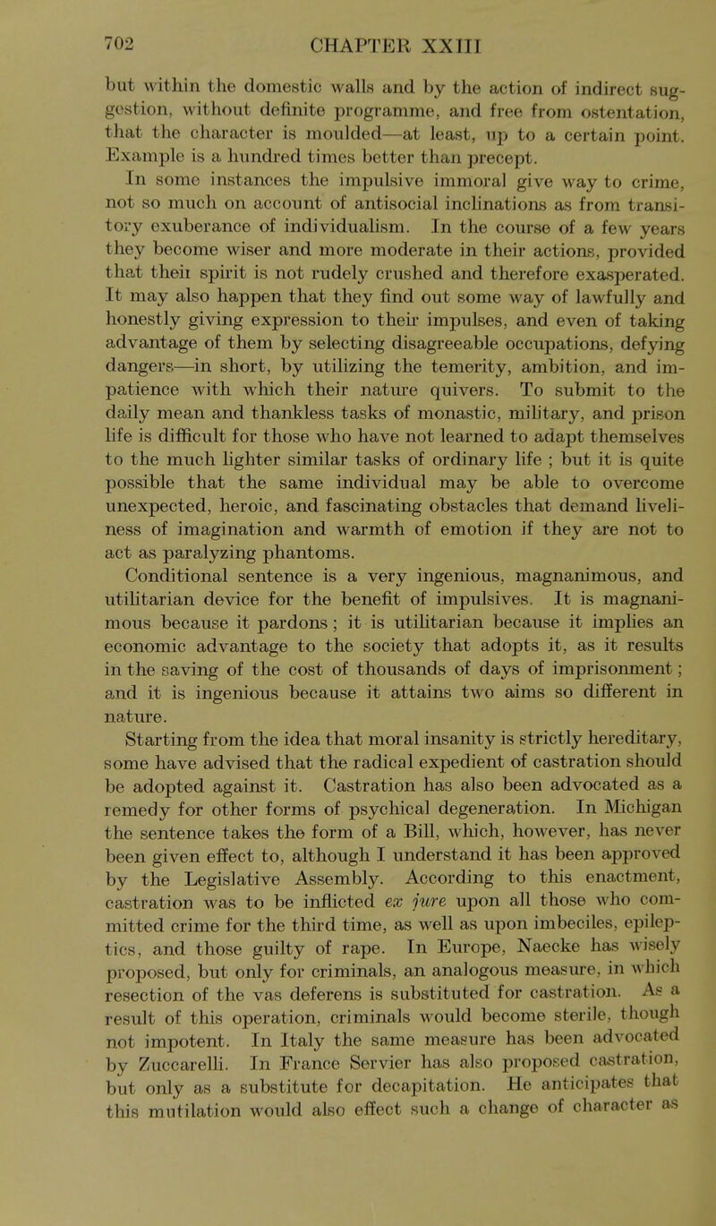 but within the domestic walls and by the action of indirect sug- gestion, without definite programme, and free from ostentation, that the character is moulded—at least, up to a certain point. Example is a hundred times better than precept. In some instances the impulsive immoral give way to crime, not so much on account of antisocial inchnations as from transi- tory exuberance of individualism. In the course of a few years they become wiser and more moderate in their actions, provided that theii sphit is not rudely crushed and therefore exasperated. It may also happen that they find out some way of lawfully and honestly giving expression to their impulses, and even of taking advantage of them by selecting disagreeable occupations, defying dangers—in short, by utilizing the temerity, ambition, and im- patience with which their nature quivers. To submit to the daily mean and thankless tasks of monastic, military, and prison life is difficult for those who have not learned to adapt themselves to the much lighter similar tasks of ordinary life ; but it is quite possible that the same individual may be able to overcome unexpected, heroic, and fascinating obstacles that demand liveli- ness of imagination and warmth of emotion if they are not to act as paralyzing phantoms. Conditional sentence is a very ingenious, magnanimous, and utilitarian device for the benefit of impulsives. It is magnani- mous because it pardons; it is utihtarian because it implies an economic advantage to the society that adopts it, as it results in the saving of the cost of thousands of days of imprisonment; and it is ingenious because it attains two aims so different in nature. Starting from the idea that moral insanity is strictly hereditary, some have advised that the radical expedient of castration should be adopted against it. Castration has also been advocated as a remedy for other forms of psychical degeneration. In Michigan the sentence takes the form of a Bill, which, however, has never been given effect to, although I understand it has been approved by the Legislative Assembly. According to this enactment, castration was to be inflicted ex jure upon all those who com- mitted crime for the third time, as well as upon imbeciles, epilep- tics, and those guilty of rape. In Europe, Naecke has wisely proposed, but only for criminals, an analogous measure, in which resection of the vas deferens is substituted for castration. As a result of this operation, criminals would become sterile, though not impotent. In Italy the same measure has been advocated by Zuccarelh. In France Servier has also proposed castration, but only as a substitute for decapitation. He anticipates that this mutilation would also effect such a change of character as