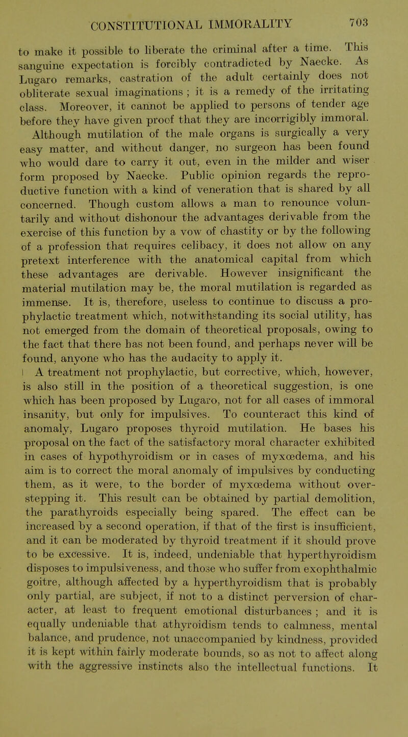 to make it possible to liberate the criminal after a time. This sanguine expectation is forcibly contradicted by Naecke. As Lngaro remarks, castration of the adult certainly does not obliterate sexual imaginations ; it is a remedy of the irritating class. Moreover, it cannot be applied to persons of tender age before they have given proof that they are incorrigibly immoral. Although mutilation of the male organs is surgically a very easy matter, and without danger, no surgeon has been found who would dare to carry it out, even in the milder and wiser form proposed by Naecke. Public opinion regards the repro- ductive function with a kind of veneration that is shared by all concerned. Though custom allows a man to renounce volun- tarily and without dishonour the advantages derivable from the exercise of this function by a vow of chastity or by the following of a profession that requires celibacy, it does not allow on any pretext interference with the anatomical capital from which these advantages are derivable. However insignificant the material mutilation may be, the moral mutilation is regarded as immense. It is, therefore, useless to continue to discuss a pro- phylactic treatment which, notwithstanding its social utility, has not emerged from the domain of theoretical proposals, owing to the fact that there has not been found, and perhaps never will be found, anyone who has the audacity to apply it. I A treatment not prophylactic, but corrective, which, however, is also still in the position of a theoretical suggestion, is one which has been proposed by Lugaro, not for aU cases of immoral insanity, but only for impulsives. To counteract this kind of anomaly, Lugaro proposes thyroid mutilation. He bases his proposal on the fact of the satisfactory moral character exhibited in cases of hypothyroidism or in cases of myxoedema, and his aim is to correct the moral anomaly of impulsives by conducting them, as it were, to the border of myxoedema without over- stepping it. This result can be obtained by partial demoHtion, the parathyroids especially being spared. The effect can be increased by a second operation, if that of the first is insufficient, and it can be moderated by thyroid treatment if it should prove to be excessive. It is, indeed, undeniable that hyperthyroidism disposes to impulsiveness, and those who suffer from exophthalmic goitre, although affected by a hyperthjnroidism that is probably only partial, are subject, if not to a distinct perversion of char- acter, at least to frequent emotional disturbances ; and it is equally undeniable that athyroidism tends to calmness, mental balance, and prudence, not unaccompanied by kindness, provided it is kept within fairly moderate bounds, so as not to affect along with the aggressive instincts also the intellectual functions. It