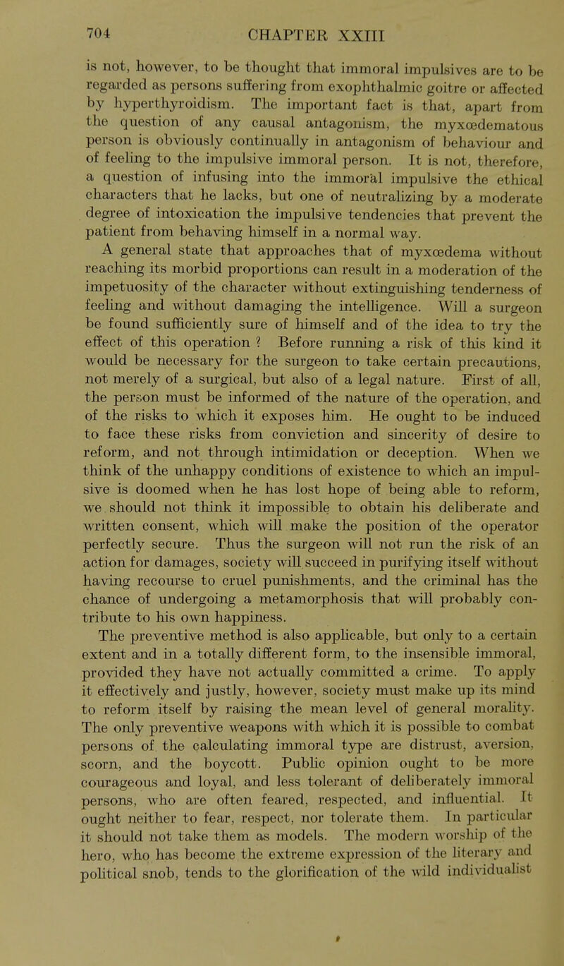 is not, however, to be thought that immoral impulsives are to be regarded as persons suffering from exophthalmic goitre or affected by hyperthyroidism. The important fact is that, apart from the question of any causal antagonism, the myxoedematous person is obviously continually in antagonism of behaviour and of feeling to the impulsive immoral person. It is not, therefore, a question of infusing into the immoral impulsive the ethical characters that he lacks, but one of neutrahzing by a moderate degree of intoxication the impulsive tendencies that prevent the patient from behaving himself in a normal way. A general state that approaches that of myxcedema without reaching its morbid proportions can result in a moderation of the impetuosity of the character without extinguishing tenderness of feeling and without damaging the inteUigence. Will a surgeon be found sufficiently sure of himself and of the idea to try the effect of this operation ? Before running a risk of this kind it would be necessary for the surgeon to take certain precautions, not merely of a surgical, but also of a legal nature. First of all, the person must be informed of the nature of the operation, and of the risks to which it exposes him. He ought to be induced to face these risks from conviction and sincerity of desire to reform, and not through intimidation or deception. When we think of the unhappy conditions of existence to which an impul- sive is doomed when he has lost hope of being able to reform, we should not think it impossible to obtain his deliberate and written consent, which will make the position of the operator perfectly secure. Thus the surgeon wiU not run the risk of an action for damages, society will succeed in purifying itself without having recourse to cruel punishments, and the criminal has the chance of undergoing a metamorphosis that will probably con- tribute to his own happiness. The preventive method is also apphcable, but only to a certain extent and in a totally different form, to the insensible immoral, provided they have not actually committed a crime. To apply it effectively and justly, however, society must make up its mind to reform itself by raising the mean level of general morality- The only preventive weapons with which it is possible to combat persons of the calculating immoral type are distrust, aversion, scorn, and the boycott. Public opinion ought to be more courageous and loyal, and less tolerant of dehberately immoral persons, who are often feared, respected, and influential. It ought neither to fear, respect, nor tolerate them. In particular it should not take them as models. The modern \\ orship of the hero, who has become the extreme expression of the literary and poHtical snob, tends to the glorification of the wild individuahst