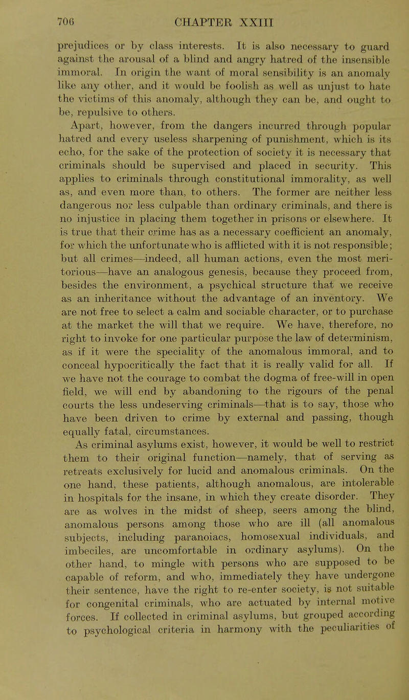 prejudices or by class interests. It is also necessary to guard against the arousal of a blind and angry hatred of the insensible immoral. In origin the want of moral sensibility is an anomaly like any other, and it would be foolish as well as unjust to hate the victims of this anomaly, although they can be, and ought to be, repulsive to others. Apart, however, from the dangers incurred through popular hatred and every useless sharpening of punishment, which is its echo, for the sake of the protection of society it is necessary that criminals should be supervised and placed in security. This applies to criminals through constitutional immorality, as well as, and even more than, to others. The former are neither less dangerous nor less culpable than ordinary criminals, and there is no injustice in placing them together in prisons or elsewhere. It is true that their crime has as a necessary coefficient an anomaly, for wliich the unfortunate who is afflicted with it is not responsible; but all crimes—indeed, all human actions, even the most meri- torious—have an analogous genesis, because they proceed from, besides the environment, a psychical structure that we receive as an inheritance without the advantage of an inventory. We are not free to select a calm and sociable character, or to purchase at the market the will that we require. We have, therefore, no right to invoke for one particular purpose the law of determinism, as if it were the speciality of the anomalous immoral, and to conceal hjrpocritically the fact that it is really valid for all. If we have not the courage to combat the dogma of free-wall in open field, we wiU end by abandoning to the rigours of the penal courts the less undeserving criminals—that is to say, those who have been driven to crime by external and passing, though equally fatal, circumstances. As criminal asylums exist, however, it would be well to restrict them to their original function—namely, that of serving as retreats exclusively for lucid and anomalous criminals. On the one hand, these patients, although anomalous, are intolerable in hospitals for the insane, in which they create disorder. They are as wolves in the midst of sheep, seers among the blind, anomalous persons among those who are ill (all anomalous subjects, including paranoiacs, homosexual individuals, and imbeciles, are uncomfortable in ordinary asylums). On the other hand, to mingle with persons who are supposed to be capable of reform, and who, immediately they have undergone their sentence, have the right to re-enter society, is not suitable for congenital criminals, who are actuated by internal motive forces. If collected in criminal asylums, but grouped according to psychological criteria in harmony with the peculiarities of