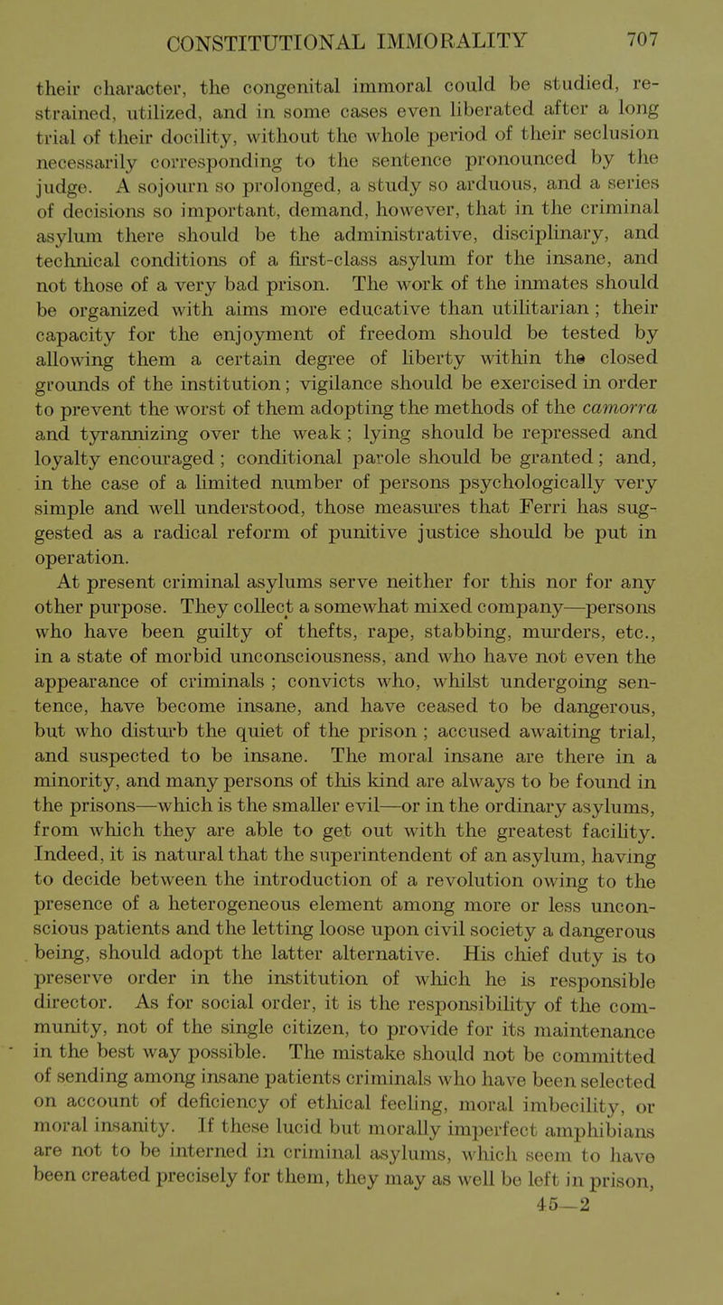 their character, the congenital immoral could be studied, re- strained, utilized, and in some cases even liberated after a long trial of their docility, without the whole period of their seclusion necessarily corresponding to the sentence pronounced by the judge. A sojourn so prolonged, a study so arduous, and a series of decisions so important, demand, however, that in the criminal asylum there should be the administrative, disciphnary, and technical conditions of a first-class asylum for the insane, and not those of a very bad prison. The work of the inmates should be organized with aims more educative than utihtarian; their capacity for the enjoyment of freedom should be tested by allowing them a certain degree of liberty within th» closed grounds of the institution; vigilance should be exercised in order to prevent the worst of them adopting the methods of the camorra and tyrannizing over the weak ; lying should be repressed and loyalty encouraged ; conditional parole should be granted; and, in the case of a limited number of persons psychologically very simple and well understood, those measures that Ferri has sug- gested as a radical reform of punitive justice should be put in operation. At present criminal asylums serve neither for this nor for any other purpose. They collect a somewhat mixed company—persons who have been guilty of thefts, rape, stabbing, mm'ders, etc., in a state of morbid unconsciousness, and who have not even the appearance of criminals ; convicts who, whilst undergoing sen- tence, have become insane, and have ceased to be dangerous, but who disturb the quiet of the prison ; accused awaiting trial, and suspected to be insane. The moral insane are there in a minority, and many persons of this kind are always to be found in the prisons—which is the smaller evil—or in the ordinary asylums, from which they are able to get out with the greatest facility. Indeed, it is natural that the superintendent of an asylum, having to decide between the introduction of a revolution owing to the presence of a heterogeneous element among more or less uncon- scious patients and the letting loose upon civil society a dangerous being, should adopt the latter alternative. His chief duty is to preserve order in the institution of which he is responsible director. As for social order, it is the responsibihty of the com- munity, not of the single citizen, to provide for its maintenance in the best way possible. The mistake should not be committed of sending among insane patients criminals who have been selected on account of deficiency of ethical feeling, moral imbecility, or moral insanity. If these lucid but morally imperfect amphibians are not to be interned in criminal asylums, which seem to have been created precisely for them, they may as well be left in prison, 45—2