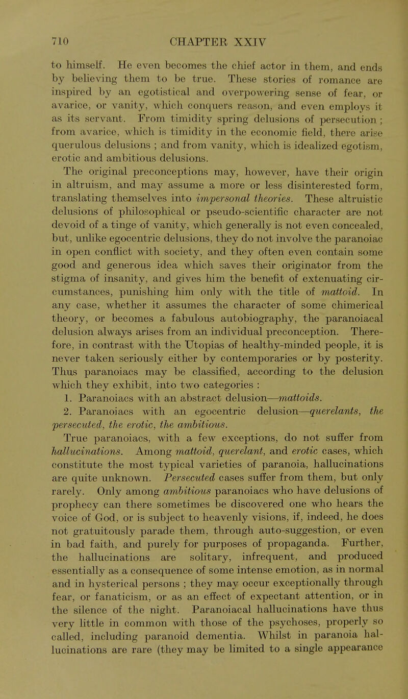 to himself. He even becomes the chief actor in them, and ends by beUeving them to be true. These stories of romance are inspired by an egotistical and overpowering sense of fear, or avarice, or vanity, which conquers reason, and even employs it as its servant. From timidity spring delusions of persecution ; from avarice, which is timidity in the economic field, thfrc ari.se querulous delusions ; and from vanity, which is idealized egotism, erotic and ambitious delusions. The original preconceptions may, however, have their origin in altruism, and may assume a more or less disinterested form, translating themselves into impersonal theories. These altruistic delusions of philosophical or pseudo-scientific character are not devoid of a tinge of vanity, which generally is not even concealed, but, unlike egocentric delusions, they do not involve the paranoiac in open conflict with society, and they often even contain some good and generous idea which saves their originator from the stigma of insanity, and gives him the benefit of extenuating cir- cumstances, punishing him only with the title of mattoid. In any case, whether it assumes the character of some chimerical theory, or becomes a fabulous autobiography, the paranoiacal delusion always arises from an individual preconception. There- fore, in contrast with the Utopias of healthy-minded people, it is never taken seriously either by contemporaries or by posterity. Thus paranoiacs may be classified, according to the delusion which they exhibit, into two categories : 1. Paranoiacs with an abstract delusion—mattoids. 2. Paranoiacs with an egocentric delusion—querelants, the persecuted, the erotic, the ambitious. True paranoiacs, with a few exceptions, do not suffer from hallucinations. Among mattoid, querelant, and erotic cases, which constitute the most typical varieties of paranoia, hallucinations are quite unknown. Persecuted cases suffer from them, but only rarely. Only among ambitious paranoiacs who have delusions of prophecy can there sometimes be discovered one who hears the voice of God, or is subject to heavenly visions, if, indeed, he does not gratuitously parade them, through auto-suggestion, or even in bad faith, and purely for purposes of propaganda. Further, the hallucinations are solitary, infrequent, and produced essentially as a consequence of some intense emotion, as in normal and in hysterical persons ; they may occur exceptionally through fear, or fanaticism, or as an effect of expectant attention, or in the silence of the night. Paranoiacal hallucinations have thus very little in common with those of the psychoses, properly so called, including paranoid dementia. Whilst in paranoia hal- lucinations are rare (they may be limited to a single appearance