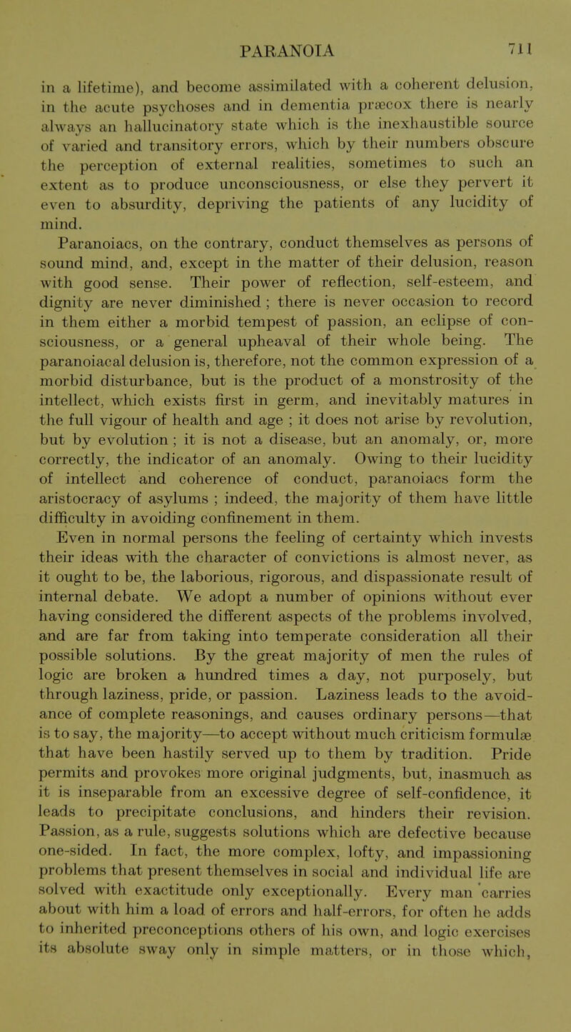 in a lifetime), and become assimilated with a coherent delusion, in the acute psychoses and in dementia pra3Cox there is nearly always an hallucinatory state which is the inexhaustible source of varied and transitory errors, which by their numbers obscure the perception of external realities, sometimes to such an extent as to produce unconsciousness, or else they pervert it even to absurdity, depriving the patients of any lucidity of mind. Paranoiacs, on the contrary, conduct themselves as persons of sound mind, and, except in the matter of their delusion, reason with good sense. Their power of reflection, self-esteem, and dignity are never diminished ; there is never occasion to record in them either a morbid tempest of passion, an eclipse of con- sciousness, or a general upheaval of their whole being. The paranoiacal delusion is, therefore, not the common expression of a morbid disturbance, but is the product of a monstrosity of the intellect, which exists first in germ, and inevitably matures in the full vigour of health and age ; it does not arise by revolution, but by evolution ; it is not a disease, but an anomaly, or, more correctly, the indicator of an anomaly. Owing to their lucidity of intellect and coherence of conduct, paranoiacs form the aristocracy of asylums ; indeed, the majority of them have little difficulty in avoiding confinement in them. Even in normal persons the feeling of certainty which invests their ideas with the character of convictions is almost never, as it ought to be, the laborious, rigorous, and dispassionate result of internal debate. We adopt a number of opinions without ever having considered the different aspects of the problems involved, and are far from taking into temperate consideration all their possible solutions. By the great majority of men the rules of logic are broken a hundred times a day, not purposely, but through laziness, pride, or passion. Laziness leads to the avoid- ance of complete reasonings, and causes ordinary persons—that is to say, the majority—to accept without much criticism formulae that have been hastily served up to them by tradition. Pride permits and provokes more original judgments, but, inasmuch as it is inseparable from an excessive degree of self-confidence, it leads to precipitate conclusions, and hinders their revision. Passion, as a rule, suggests solutions which are defective because one-sided. In fact, the more complex, lofty, and impassioning problems that present themselves in social and individual life are solved with exactitude only exceptionally. Every man carries about with him a load of errors and half-errors, for often he adds to inherited preconceptions others of his own, and logic exercises its absolute sway only in simple matters, or in those which,