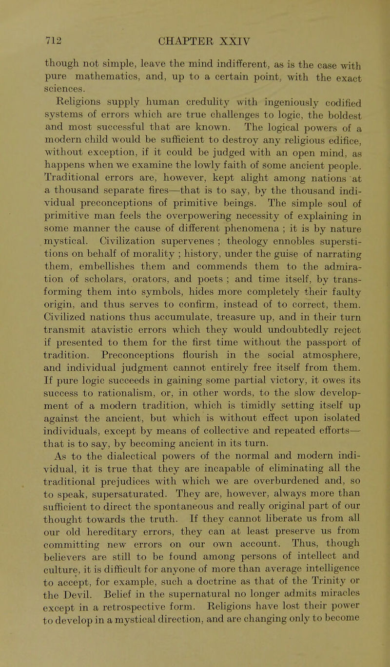 though not simple, leave the mind indifferent, as is the case with pure mathematics, and, up to a certain point, with the exact sciences. Religions supply human credulity with ingeniously codified systems of errors which are true challenges to logic, the boldest and most successful that are known. The logical powers of a modern child would be sufficient to destroy any religious edifice, without exception, if it could be judged with an open mind, as happens when we examine the lowly faith of some ancient people. Traditional errors are, however, kept alight among nations at a thousand separate fires—that is to say, by the thousand indi- vidual preconceptions of primitive beings. The simple soul of primitive man feels the overpowering necessity of explaining in some manner the cause of different phenomena ; it is by nature mystical. Civilization supervenes ; theology ennobles supersti- tions on behalf of morality ; history, under the guise of narrating them, embellishes them and commends them to the admira- tion of scholars, orators, and poets ; and time itself, by trans- forming them into symbols, hides more completely their faulty origin, and thus serves to confirm, instead of to correct, them. Civilized nations thus accumulate, treasure up, and in their turn transmit atavistic errors which they would undoubtedly reject if presented to them for the first time without the passport of tradition. Preconceptions flourish in the social atmosphere, and individual judgment cannot entirely free itself from them. If pure logic succeeds in gaining some partial victory, it owes its success to rationalism, or, in other words, to the slow develop- ment of a modern tradition, which is timidly setting itself up against the ancient, but which is without effect upon isolated individuals, except by means of collective and repeated efforts— that is to say, by becoming ancient in its turn. As to the dialectical powers of the normal and modern indi- vidual, it is true that they are incapable of eliminating all the traditional prejudices with which we are overburdened and, so to speak, supersaturated. They are, however, always more than sufficient to direct the spontaneous and really original part of our thought towards the truth. If they cannot liberate us from all our old hereditary errors, they can at least preserve us from committing new errors on our own account. Thus, though believers are still to be found among persons of intellect and culture, it is difficult for anyone of more than average intelligence to accept, for example, such a doctrine as that of the Trinity or the Devil. Belief in the supernatural no longer admits miracles except in a retrospective form. Rehgions have lost their power to develop in a mystical direction, and are changing only to become