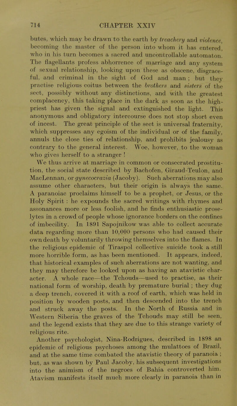 butes, which may be drawn to the earth by treachery and violence, becoming the master of the person into whom it has entered, who in his turn becomes a sacred and uncontrollable automaton. The flagellants profess abhorrence of marriage and any system of sexual relationship, looking upon these as obscene, disgrace- ful, and criminal in the sight of God and man ; but they practise religious coitus between the brothers and sisters of the sect, possibly without any distinctions, and with the greatest complacency, this taking place in the dark as soon as the high- priest has given the signal and extinguished the light. This anonymous and obligatory intercourse does not stop short even of incest. The great principle of the sect is universal fraternity, which suppresses any egoism of the individual or of the family, annuls the close ties of relationship, and prohibits jealousy as contrary to the general interest. Woe, however, to the woman who gives herself to a stranger ! We thus arrive at marriage in common or consecrated prostitu- tion, the social state described by Bachofen, Giraud-Teulon, and MacLennan, or gynecocrazia (Jacoby). Such aberrations may also assume other characters, but their origin is always the same. A paranoiac proclaims himself to be a prophet, or Jesus, or the Holy Spirit : he expounds the sacred writings with rhymes and assonances more or less foolish, and he finds enthusiastic prose- lytes in a crowd of people whose ignorance borders on the confines of imbecility. In 1891 Sapojnikow was able to collect accurate data regarding more than 10,000 persons who had caused their own death by voluntarily throwing themselves into the flames. In the religious epidemic of Tiraspol collective suicide took a still more horrible form, as has been mentioned. It appears, indeed, that historical examples of such aberrations are not wanting, and they may therefore be looked upon as having an atavistic char- acter. A whole race—the Tchouds—used to practise, as their national form of worship, death by premature burial ; they dug a deep trench, covered it with a roof of earth, which was held in position by wooden posts, and then descended into the trench and struck away the posts. In the North of Russia and in Western Siberia the graves of the Tchouds may still be seen, and the legend exists that they are due to this strange variety of religious rite. Another psychologist, Nina-Rodrigues, described in 1898 an epidemic of religious psychoses among the mulattoes of Brazil, and at the same time combated the atavistic theory of paranoia ; but, as was shown by Paul Jacoby, his subsequent investigations into the animism of the negroes of Bahia controverted him. Atavism manifests itself much more clearly in paranoia than in