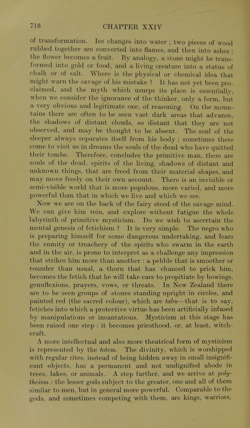 of transformation. Ice changes into water ; two pieces of wood rubbed together are converted into flames, and then into ashes ; the flower becomes a fruit. By analogy, a stone might be trans- formed into gold or food, and a hving creature into a statue of chalk or of salt. Where is the physical or chemical idea that might warn the savage of his mistake ? It has not yet been pro- claimed, and the myth which usurps its place is essentially, when we consider the ignorance of the thinker, only a form, but a very obvious and legitimate one, of reasoning. On the moun- tains there are often to be seen vast dark areas that advance, the shadows of distant clouds, so distant that they are not observed, and may be thought to be absent. The soul of the sleeper always separates itself from his body ; sometimes there come to visit us in dreams the souls of the dead who have quitted their tombs. Therefore, concludes the primitive man, there are souls of the dead, spirits of the living, shadows of distant and unknown things, that are freed from their material shapes, and may move freely on their own account. There is an invisible or semi-visible world that is more populous, more varied, and more powerful than that in which we live and which we see. Now we are on the back of the fairy steed of the savage mind. We can give him rein, and explore without fatigue the whole labyrinth of primitive mysticism. Do we wish to ascertain the mental genesis of fetichism ? It is very simple. The negro who is preparing himself for some dangerous undertaking, and fears the enmity or treachery of the spirits who swarm in the earth and in the air, is prone to interpret as a challenge any impression that strikes him more than another : a pebble that is smoother or rounder than usual, a thorn that has chanced to prick him, becomes the fetich that he will take care to propitiate by bowings, genuflexions, prayers, vows, or threats. In New Zealand there are to be seen groups of stones standing upright in circles, and painted red (the sacred colour), which are tabu—that is to say, fetiches into which a protective virtue has been artificially infused by manipulations or incantations. Mysticism at this stage has been raised one step : it becomes priesthood, or, at least, witch- craft. A more intellectual and also more theatrical form of mysticism is represented by the totem. The divinity, which is worshipped with regular rites, instead of being hidden away in small insignifi- cant objects, has a permanent and not undignified abode in trees, lakes, or animals. A step farther, and we arrive at poly- theism : the lesser gods subject to the greater, one and all of them similar to men, but in general more powerful. Comparable to the gods, and sometimes competing with them, are kings, warriors,