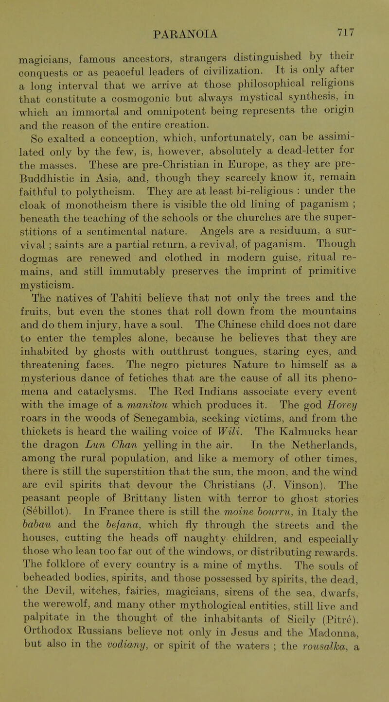 magicians, famous ancestors, strangers distinguished by their conquests or as peaceful leaders of civilization. It is only after a long interval that we arrive at those philosophical religions that constitute a cosmogonic but always mystical synthesis, in which an immortal and omnipotent being represents the origin and the reason of the entire creation. So exalted a conception, which, unfortunately, can be assimi- lated only by the few, is, however, absolutely a dead-letter for the masses. These are pre-Christian in Europe, as they are pre- Buddhistic in Asia, and, though they scarcely know it, remain faithful to polytheism. They are at least bi-religious : under the cloak of monotheism there is visible the old lining of paganism ; beneath the teaching of the schools or the churches are the super- stitions of a sentimental nature. Angels are a residuum, a sur- vival ; saints are a partial return, a revival, of paganism. Though dogmas are renewed and clothed in modern guise, ritual re- mains, and still immutably preserves the imprint of primitive mysticism. The natives of Tahiti believe that not only the trees and the fruits, but even the stones that roll down from the mountains and do them injury, have a soul. The Chinese child does not dare to enter the temples alone, because he believes that they are inhabited by ghosts with outthrust tongues, staring eyes, and threatening faces. The negro pictures Nature to himself as a mysterious dance of fetiches that are the cause of all its pheno- mena and cataclysms. The Red Indians associate every event with the image of a manitoii which produces it. The god Horey roars in the woods of Senegambia, seeking victims, and from the thickets is heard the wailing voice of Wili. The Kalmucks hear the dragon Lun Chan yelling in the air. In the Netherlands, among the rural population, and like a memory of other times, there is still the superstition that the sun, the moon, and the wind are evil spirits that devour the Christians (J. Vinson). The peasant people of Brittany listen with terror to ghost stories (Sebillot). In France there is still the moine hourru, in Italy the babau and the befana, which fly through the streets and the houses, cutting the heads off naughty children, and especially those who lean too far out of the windows, or distributing rewards. The folklore of every country is a mine of myths. The souls of beheaded bodies, spirits, and those possessed by spirits, the dead, * the Devil, witches, fairies, magicians, sirens of the sea, dwarfs, the werewolf, and many other mythological entities, still live and palpitate in the thought of the inhabitants of Sicily (Pitre). Orthodox Russians believe not only in Jesus and the Madonna, but also in the vodiany, or spirit of the waters ; the rousalka, a