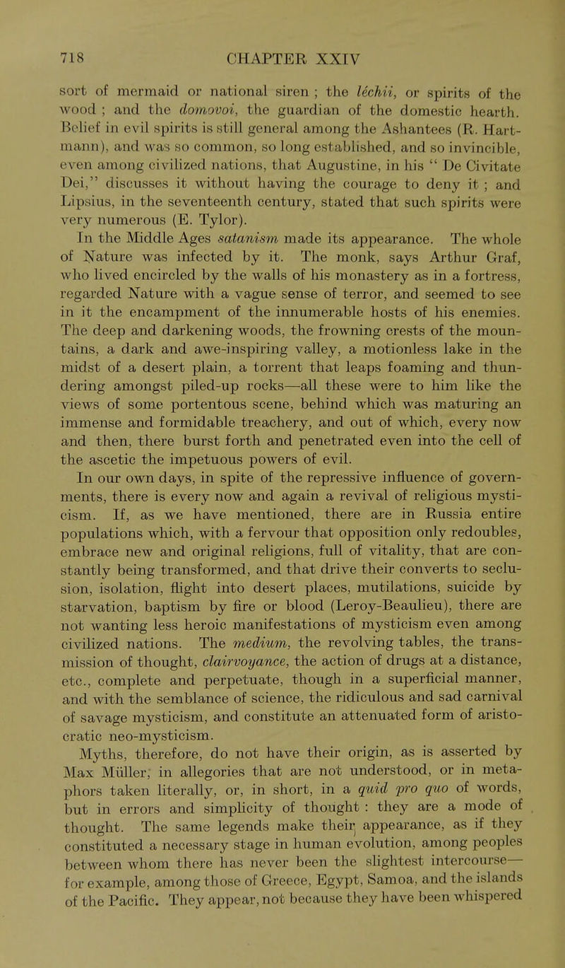 sort of mermaid or national siren ; the lechii, or spirits of the wood ; and the domovoi, the guardian of the domestic hearth. Belief in evil spirits is still general among the Ashantees (R. Hart- mann), and was so common, so long established, and so invincible, even among civilized nations, that Augustine, in his  De Civitate Dei, discusses it without having the courage to deny it ; and Lipsius, in the seventeenth century, stated that such spirits were very numerous (E. Tylor). In the Middle Ages satanism made its appearance. The whole of I^ature was infected by it. The monk, says Arthur Graf, who lived encircled by the walls of his monastery as in a fortress, regarded Nature with a vague sense of terror, and seemed to see in it the encampment of the innumerable hosts of his enemies. The deep and darkening woods, the frowning crests of the moun- tains, a dark and awe-inspiring valley, a motionless lake in the midst of a desert plain, a torrent that leaps foaming and thun- dering amongst piled-up rocks—all these were to him like the views of some portentous scene, behind which was maturing an immense and formidable treachery, and out of which, every now and then, there burst forth and penetrated even into the cell of the ascetic the impetuous powers of evil. In our own days, in spite of the repressive influence of govern- ments, there is every now and again a revival of religious mysti- cism. If, as we have mentioned, there are in Russia entire populations which, with a fervour that opposition only redoubles, embrace new and original religions, full of vitality, that are con- stantly being transformed, and that drive their converts to seclu- sion, isolation, fhght into desert places, mutilations, suicide by starvation, baptism by fire or blood (Leroy-Beaulieu), there are not wanting less heroic manifestations of mysticism even among civilized nations. The medium, the revolving tables, the trans- mission of thought, clairvoyance, the action of drugs at a distance, etc., complete and perpetuate, though in a superficial manner, and with the semblance of science, the ridiculous and sad carnival of savage mysticism, and constitute an attenuated form of aristo- cratic neo-mysticism. Myths, therefore, do not have their origin, as is asserted by Max Miiller; in allegories that are not understood, or in meta- phors taken literally, or, in short, in a quid pro quo of words, but in errors and simphcity of thought : they are a mode of thought. The same legends make their^ appearance, as if they constituted a necessary stage in human evolution, among peoples between whom there has never been the slightest intercourse— for example, among those of Greece, Egypt, Samoa, and the islands of the Pacific. They appear, not because they have been whispered