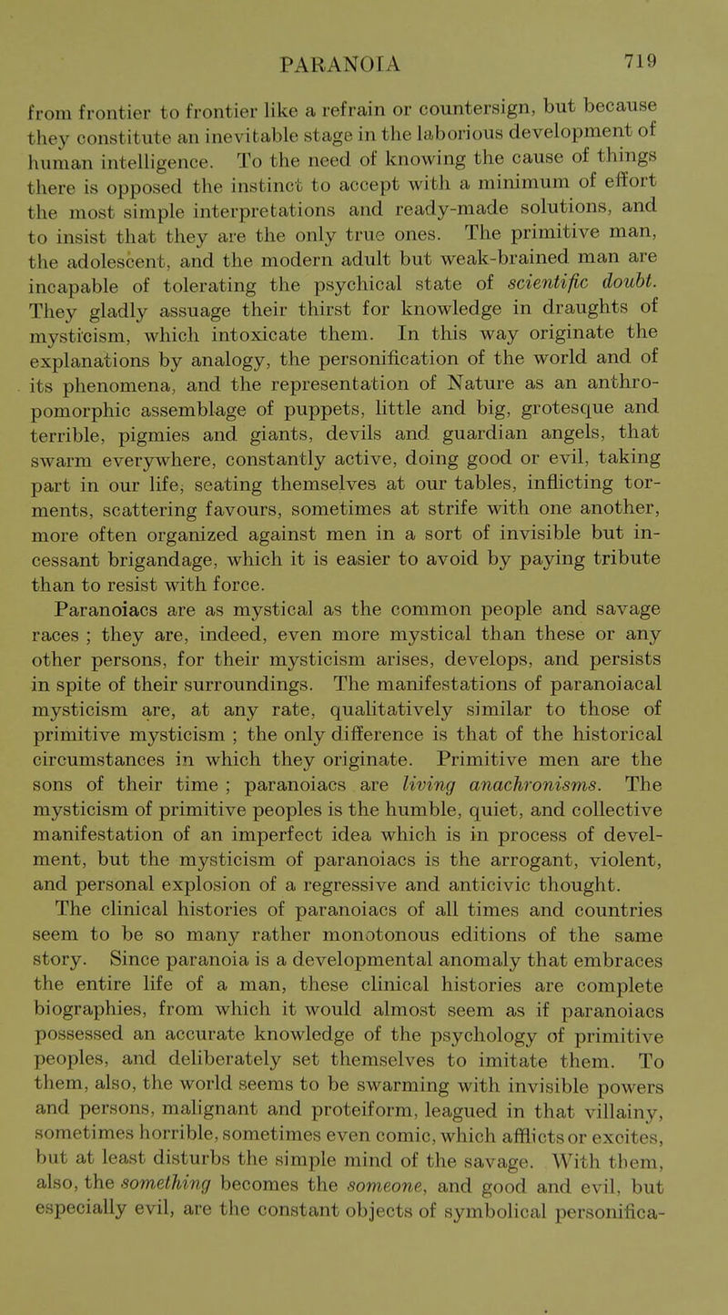 from frontier to frontier like a refrain or countersign, but because they constitute an inevitable stage in the laborious development of human intelligence. To the need of knowing the cause of things there is opposed the instinct to accept with a minimum of effort the most simple interpretations and ready-made solutions, and to insist that they are the only true ones. The primitive man, the adolescent, and the modern adult but weak-brained man are incapable of tolerating the psychical state of scientific doubt. They gladly assuage their thirst for knowledge in draughts of mysticism, which intoxicate them. In this way originate the explanations by analogy, the personification of the world and of its phenomena, and the representation of Nature as an anthro- pomorphic assemblage of puppets, little and big, grotesque and terrible, pigmies and giants, devils and guardian angels, that swarm everywhere, constantly active, doing good or evil, taking part in our life, seating themselves at our tables, infhcting tor- ments, scattering favours, sometimes at strife with one another, more often organized against men in a sort of invisible but in- cessant brigandage, which it is easier to avoid by paying tribute than to resist with force. Paranoiacs are as mystical as the common people and savage races ; they are, indeed, even more mystical than these or any other persons, for their mysticism arises, develops, and persists in spite of their surroundings. The manifestations of paranoiacal mysticism are, at any rate, qualitatively similar to those of primitive mysticism ; the only difference is that of the historical circumstances in which they originate. Primitive men are the sons of their time ; paranoiacs are living anachronisms. The mysticism of primitive peoples is the humble, quiet, and collective manifestation of an imperfect idea which is in process of devel- ment, but the mysticism of paranoiacs is the arrogant, violent, and personal explosion of a regressive and anticivic thought. The clinical histories of paranoiacs of all times and countries seem to be so many rather monotonous editions of the same story. Since paranoia is a developmental anomaly that embraces the entire life of a man, these clinical histories are complete biographies, from which it would almost seem as if paranoiacs possessed an accurate knowledge of the psychology of primitive peoples, and deliberately set themselves to imitate them. To them, also, the world seems to be swarming with invisible powers and persons, malignant and proteiform, leagued in that villainy, sometimes horrible, sometimes even comic, which afflicts or excites, but at least disturbs the simple mind of the savage. With them, also, the something becomes the someone, and good and evil, but especially evil, are the constant objects of symbolical personifica-