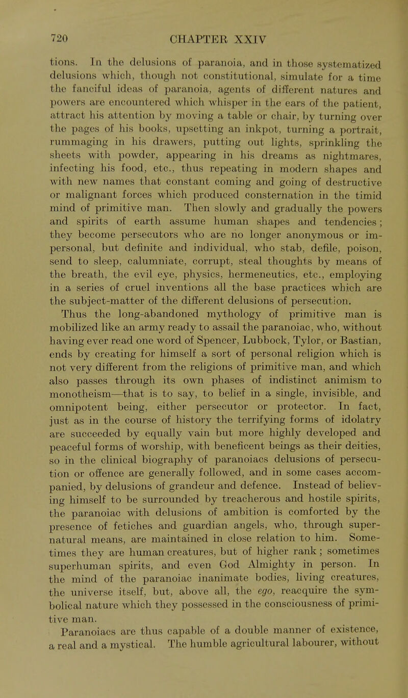 tions. In the delusions of paranoia, and in those systematized delusions which, though not constitutional, simulate for a time the fanciful ideas of paranoia, agents of different natures and powers are encountered which whisper in the ears of the patient, attract his attention by moving a table or chair, by turning over the pages of his books, upsetting an inkpot, turning a portrait, rummaging in his drawers, putting out hghts, sprinkling the sheets with powder, appearing in his dreams as nightmares, infecting his food, etc., thus repeating in modern shapes and with new names that constant coming and going of destructive or malignant forces which produced consternation in the timid mind of primitive man. Then slowly and gradually the powers and spirits of earth assume human shapes and tendencies; they become persecutors who are no longer anonymous or im- personal, but definite and individual, who stab, defile, poison, send to sleep, calumniate, corrupt, steal thoughts by means of the breath, the evil eye, physics, hermeneutics, etc., employing in a series of cruel inventions all the base practices which are the subject-matter of the different delusions of persecution. Thus the long-abandoned mythology of primitive man is mobilized like an army ready to assail the paranoiac, who, without having ever read one word of Spencer, Lubbock, Tylor, or Bastian, ends by creating for himself a sort of personal religion which is not very different from the religions of primitive man, and which also passes through its own phases of indistinct animism to monotheism—that is to say, to belief in a single, invisible, and omnipotent being, either persecutor or protector. In fact, just as in the course of history the terrifying forms of idolatry are succeeded by equally vain but more highly developed and peaceful forms of worship, with beneficent beings as their deities, so in the clinical biography of paranoiacs delusions of persecu- tion or offence are generally followed, and in some cases accom- panied, by delusions of grandeur and defence. Instead of believ- ing himself to be surrounded by treacherous and hostile spirits, the paranoiac with delusions of ambition is comforted by the presence of fetiches and guardian angels, who, through super- natural means, are maintained in close relation to him. Some- times they are human creatures, but of higher rank; sometimes superhuman spirits, and even God Almighty in person. In the mind of the paranoiac inanimate bodies, living creatures, the universe itself, but, above all, the ego, reacquire the sym- bolical nature which they possessed in the consciousness of primi- tive man. Paranoiacs are thus capable of a double manner of existence, a real and a mystical. The humble agricultural labourer, without