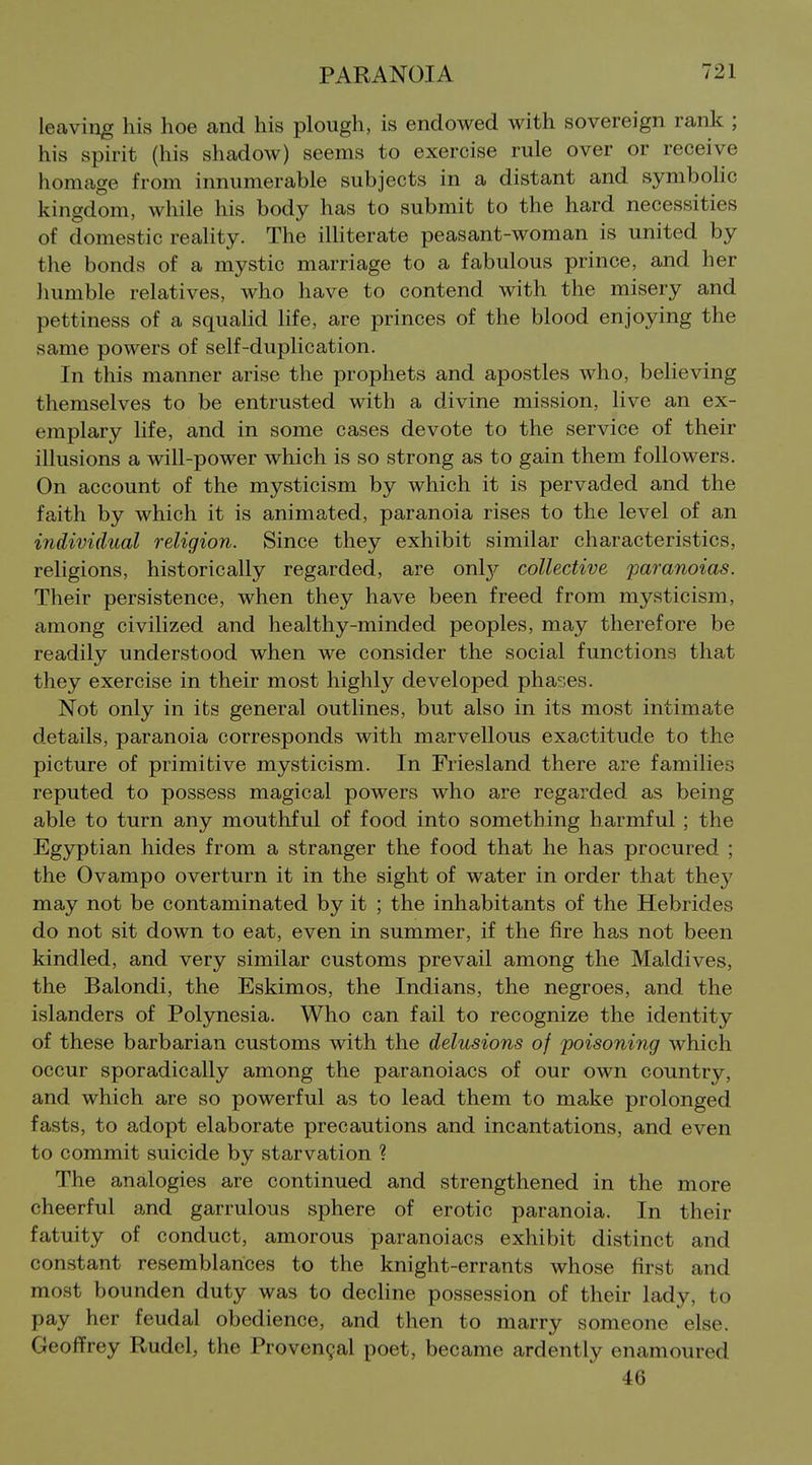 leaving his hoe and his plough, is endowed with sovereign ranlt; his spirit (his shadow) seems to exercise rule over or receive homage from innumerable subjects in a distant and symbolic kingdom, while his body has to submit to the hard necessities of domestic reality. The illiterate peasant-woman is united by the bonds of a mystic marriage to a fabulous prince, and her humble relatives, who have to contend with the misery and pettiness of a squalid life, are princes of the blood enjoying the same powers of self-duplication. In this manner arise the prophets and apostles who, believing themselves to be entrusted with a divine mission, live an ex- emplary life, and in some cases devote to the service of their illusions a will-power which is so strong as to gain them followers. On account of the mysticism by which it is pervaded and the faith by which it is animated, paranoia rises to the level of an individual religion. Since they exhibit similar characteristics, religions, historically regarded, are only collective paranoias. Their persistence, when they have been freed from mysticism, among civilized and healthy-minded peoples, may therefore be readily understood when we consider the social functions that they exercise in their most highly developed phases. Not only in its general outlines, but also in its most intimate details, paranoia corresponds with marvellous exactitude to the picture of primitive mysticism. In Fi'iesland there are families reputed to possess magical powers who are regarded as being able to turn any mouthful of food into something harmful ; the Egyptian hides from a stranger the food that he has procured ; the Ovampo overturn it in the sight of water in order that they may not be contaminated by it ; the inhabitants of the Hebrides do not sit down to eat, even in summer, if the fire has not been kindled, and very similar customs prevail among the Maldives, the Balondi, the Eskimos, the Indians, the negroes, and the islanders of Polynesia. Who can fail to recognize the identity of these barbarian customs with the delusions of poisoning which occur sporadically among the paranoiacs of our own country, and which are so powerful as to lead them to make prolonged fasts, to adopt elaborate precautions and incantations, and even to commit suicide by starvation ? The analogies are continued and strengthened in the more cheerful and garrulous sphere of erotic paranoia. In their fatuity of conduct, amorous paranoiacs exhibit distinct and constant resemblances to the knight-errants whose first and most bounden duty was to decline possession of their lady, to pay her feudal obedience, and then to marry someone else. Geofi^rey Rudcl, the Proven9al poet, became ardently enamoured 46
