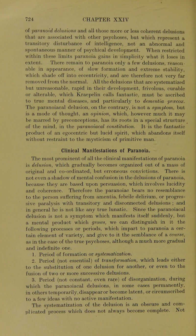 of paranoid delusions and all those more or less coherent delusions that are associated with other psychoses, but which represent a transitory disturbance of intelligence, not an abnormal and spontaneous manner of psychical development. When restricted within these limits paranoia gains in simplicity what it loses in extent. There remain to paranoia only a few delusions, reason- able in appearance, of slow formation and extreme stability, which shade off into eccentricity, and are therefore not very far removed from the normal. All the delusions that are systematized but unreasonable, rapid in their development, frivolous, curable or alterable, which Kraepelin calls fantastic, must be ascribed to true mental diseases, and particularly to dementia prcecox. The paranoiacal delusion, on the contrary, is not a symptom, but is a mode of thought, an opinion, which, however much it may be marred by preconceptions, has its roots in a special structure of the mind, in the paranoiacal constitution. It is the fantastic product of an egocentric but lucid spirit, which abandons itself without restraint to the mysticism of primitive man. Clinical Manifestations of Paranoia. The most prominent of all the clinical manifestations of paranoia is delusion, which gradually becomes organized out of a mass of original and co-ordinated, but erroneous convictions. There is not even a shadow of mental confusion in the delusions of paranoia, because they are based upon persuasion, which involves lucidity and coherence. Therefore the paranoiac bears no resemblance to the person suffering from amentia, febrile delirium, or progres- sive paralysis with transitory and disconnected delusions ; and in general he is not like any true lunatic. Since the paranoiacal delusion is not a symptom which manifests itself suddenly, but a mental product which groivs, we can distinguish in it the following processes or periods, which impart to paranoia a cer- tain element of variety, and give to it the semblance of a course, as in the case of the true psychoses, although a much more gradual and indefinite one. 1. Period of formation or systematization. 2. Period (not essential) of transformation, which leads either to the substitution of one delusion for another, or even to the fusion of two or more successive delusions. 3. Period (not constant, even rare) of disorganization, during which the paranoiacal delusions, in some cases permanently, in others temporarily, disappear or become latent, or circumscribed to a few ideas with no active manifestation. The systematization of the delusion is an obscure and com- plicated process which does not always become complete. -Not