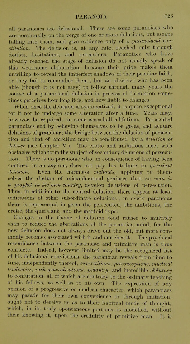 all paranoiacs are delusional. There are some paranoiacs who are continually on the verge of one or more delusions, but escape falling into them, and give evidence only of a paranoiacal con- stitution. The delusion is, at any rate, reached only through doubts, hesitations, and retractions. Paranoiacs who have already reached the stage of delusion do not usually speak of this wearisome elaboration, because their pride makes them unwilling to reveal the imperfect shadows of their peculiar faith, or they fail to remember them ; but an observer who has been able (though it is not easy) to follow through many years the course of a paranoiacal delusion in process of formation some- times perceives how long it is, and how liable to changes. When once the delusion is systematized, it is quite exceptional for it not to undergo some alteration after a time. Years may, however, be required—in some cases half a lifetime. Persecuted paranoiacs end by believing themselves to be great, and acquire delusions of grandeur; the bridge between the delusion of persecu- tion and that of ambition may be constituted by a delusion of defence (see Chapter V.). The erotic and ambitious meet with obstacles which form the subject of secondary delusions of persecu- tion. There is no paranoiac who, in consequence of having been confined in an asylum, does not pay his tribute to querelant delusion. Even the harmless mattoids, applying to them- selves the dictum of misunderstood geniuses that no man is a prophet in his ^own country, develop delusions of persecution. Thus, in addition to the central delusion, there appear at least indications of other subordinate delusions ; in every paranoiac there is represented in germ the persecuted, the ambitious, the erotic, the querelant, and the mattoid t3rpe. Changes in the theme of delusion tend rather to multiply than to reduce the aberrations of the paranoiac mind, for the new delusion does not always drive out the old, but more com- monly becomes associated with it and enriches it. The psychical resemblance between the paranoiac and primitive man is thus complete. Indeed, however limited may be the recognized list of his delusional convictions, the paranoiac reveals from time to time, independently thereof, superstitions, preconceptions, mystical tendencies, rash generalizations, pedantry, and incredible obduracy to confutation, all of which are contrary to the ordinary teaching of his fellows, as well as to his own. The expression of any opinion of a progressive or modern character, which paranoiacs may parade for their own convenience or through imitation, ought not to deceive us as to their habitual mode of thought, which, in its truly spontaneous portions, is modelled, without their knowing it, upon the credulity of primitive man. It is