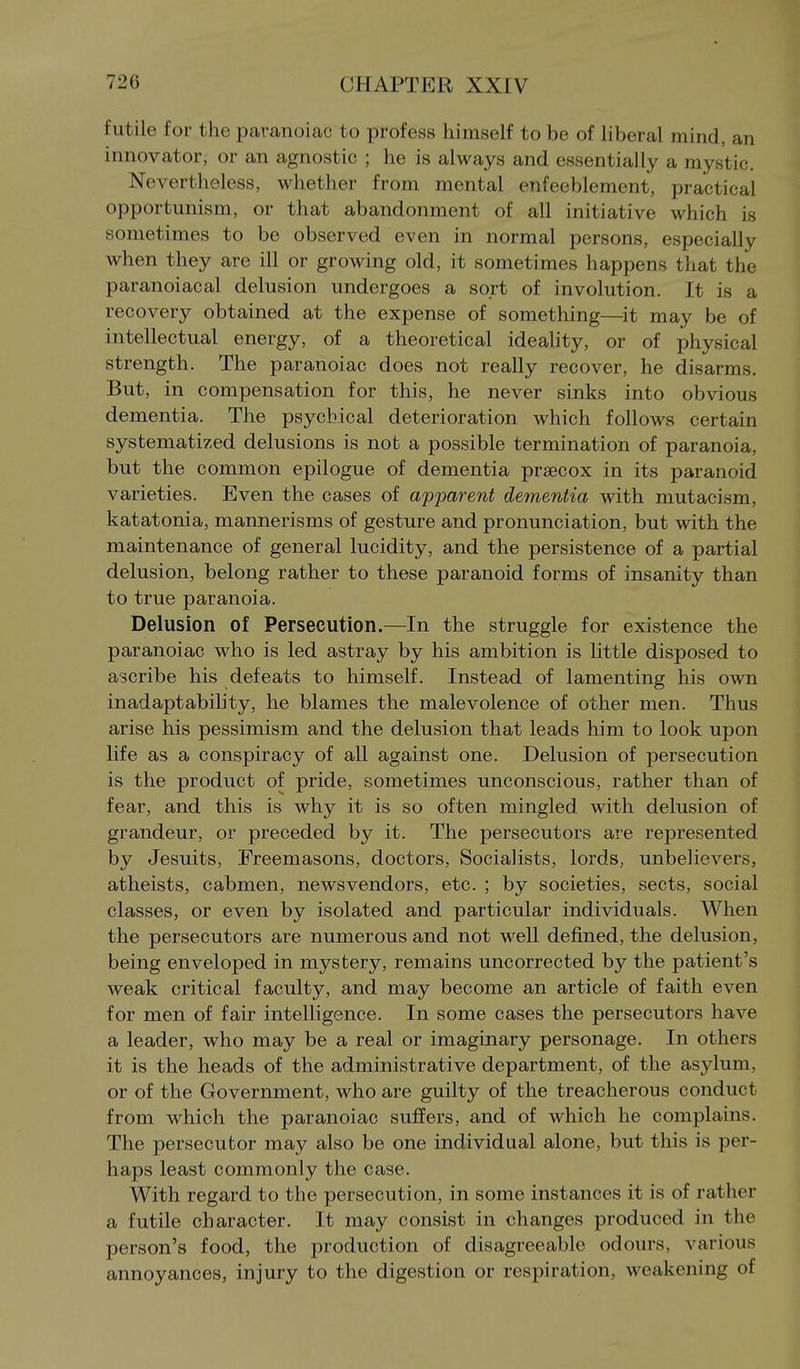 futile for the paranoiac to profess himself to be of liberal mind, an innovator, or an agnostic ; he is always and essentially a mystic. Nevertheless, whether from mental enfeeblement, practical opportunism, or that abandonment of all initiative which is sometimes to be observed even in normal persons, especially when they are ill or growing old, it sometimes happens that the paranoiacal delusion undergoes a sort of involution. It is a recovery obtained at the expense of something—it may be of intellectual energy, of a theoretical ideality, or of physical strength. The paranoiac does not really recover, he disarms. But, in compensation for this, he never sinks into obvious dementia. The psychical deterioration which follows certain systematized delusions is not a possible termination of paranoia, but the common epilogue of dementia prsecox in its paranoid varieties. Even the cases of apparent dementia with mutacism, katatonia, mannerisms of gesture and pronunciation, but with the maintenance of general lucidity, and the persistence of a partial delusion, belong rather to these paranoid forms of insanity than to true paranoia. Delusion of Persecution.—In the struggle for existence the paranoiac who is led astray by his ambition is little disposed to ascribe his defeats to himself. Instead of lamenting his own inadaptability, he blames the malevolence of other men. Thus arise his pessimism and the delusion that leads him to look upon life as a conspiracy of all against one. Delusion of persecution is the product of pride, sometimes unconscious, rather than of fear, and this is why it is so often mingled with delusion of grandeur, or preceded by it. The persecutors are represented by Jesuits, Freemasons, doctors, Socialists, lords, unbelievers, atheists, cabmen, news vendors, etc. ; by societies, sects, social classes, or even by isolated and particular individuals. When the persecutors are numerous and not well defined, the delusion, being enveloped in mystery, remains uncorrected by the patient's weak critical faculty, and may become an article of faith even for men of fair intelligence. In some cases the persecutors have a leader, who may be a real or imaginary personage. In others it is the heads of the administrative department, of the asylum, or of the Government, who are guilty of the treacherous conduct from which the paranoiac suffers, and of which he complains. The persecutor may also be one individual alone, but this is per- haps least commonly the case. With regard to the persecution, in some instances it is of rather a futile character. It may consist in changes produced in the person's food, the production of disagreeable odours, various annoyances, injury to the digestion or respiration, weakening of