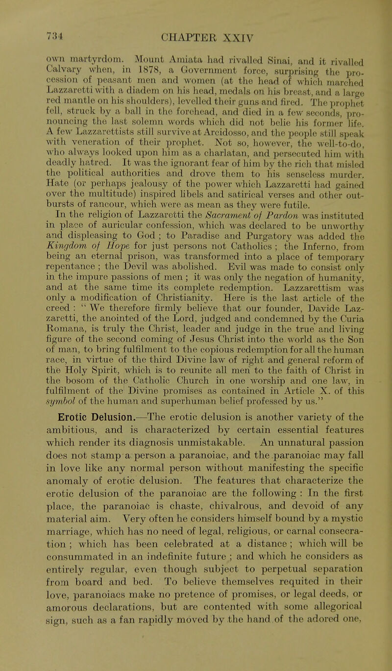 own martyrdom. Mount Amiata had rivalled Sinai, and it rivalled Calvary when, in 1878, a Government force, surprising the Tiro- cession of peasant men and women (at the head of which marched Lazzaretti with a diadem on his head, medals on his breast, and a large red mantle on his shoulders), levelled their guns and fired. The prophet fell, struck by a ball in the forehead, and died in a few seconds, pro- nouncing the last solemn words which did not belie his former life. A few Lazzarettists still survive at Arcidosso, and the people still speak with veneration of their prophet. Not so, however, the well-to-do, Avho always looked upon him as a charlatan, and persecuted him with deadly hatred. It was the ignorant fear of him by the rich that misled the political authorities and drove them to his senseless murder. Hate (or perhaps jealousy of the power which Lazzaretti had gained over the multitude) inspired hbels and satirical verses and other out- bursts of rancour, Avhich were as mean as they were futile. In the religion of Lazzaretti the Sacrament of Pardon was instituted in place of auricular confession, which was declared to be um\'orthy and displeasing to God ; to Paradise and Purgatory was added the Kingdom of Hope for just persons not Catholics ; the Inferno, from being an eternal prison, was transformed into a place of temporary repentance ; the Devil was abolished. Evil was made to consist only in the impure passions of men ; it was only the negation of humanity, and at the same time its complete redemption. Lazzarettism was only a modification of Christianity. Here is the last article of the creed :  We therefore firmly believe that our founder, Da vide Laz- zaretti, the anointed of the Lord, judged and condemned by the Curia Romana, is truly the Christ, leader and judge in the true and living figure of the second coming of Jesus Christ into the aa orld as the Son of man, to bring fulfilment to the copious redemption for all the human race, in virtue of the third Divine law of right and general reform of the Holy Spirit, which is to reunite all men to the faith of Christ in the bosom of thp Catholic Church in one worship and one law, in fulfilment of the Divine promises as contained in Article X. of this symbol of the human and superhuman belief professed by us. Erotic Delusion.—The erotic delusion is another variety of the ambitious, and is characterized by certain essential features which render its diagnosis unmistakable. An unnatural passion does not stamp a person a paranoiac, and the .paranoiac may faU in love like any normal person without manifesting the specific anomaly of erotic delusion. The features that characterize the erotic delusion of the paranoiac are the following : In the first place, the paranoiac is chaste, chivalrous, and devoid of any material aim. Very often he considers himself bound by a mystic marriage, which has no need of legal, religious, or carnal consecra- tion ; which has been celebrated at a distance ; which will be consummated in an indefinite future ; and which he considers as entirely regular, even though subject to perpetual separation from board and bed. To believe themselves requited in their love, paranoiacs make no pretence of promises, or legal deeds, or amorous declarations, but are contented with some allegorical sign, such as a fan rapidly moved by the hand, of the adored one,