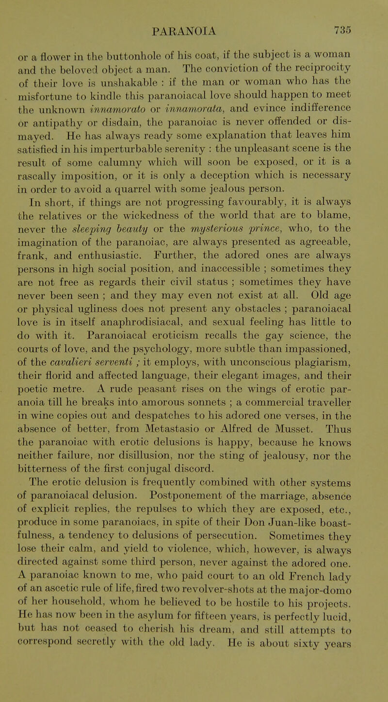 or ca flower in the buttonhole of his coat, if the subject is a woman and the beloved object a man. The conviction of the reciprocity of their love is unshakable : if the man or woman who has the misfortune to kindle this paranoiacal love should happen to meet the unknown innamorato or innamorata, and evince indilJerence or antipathy or disdain, the paranoiac is never offended or dis- mayed. He has always ready some explanation that leaves him satisfied in his imperturbable serenity : the unpleasant scene is the result of some calumny which will soon be exposed, or it is a rascally imposition, or it is only a deception which is necessary in order to avoid a quarrel with some jealous person. In short, if things are not progressing favourably, it is always the relatives or the wickedness of the world that are to blame, never the sleeping beauty or the mysterious prince, who, to the imagination of the paranoiac, are always presented as agreeable, frank, and enthusiastic. Further, the adored ones are always persons in high social position, and inaccessible ; sometimes they are not free as regards their civil status ; sometimes they have never been seen ; and they may even not exist at all. Old age or physical ugliness does not present any obstacles ; paranoiacal love is in itself anaphrodisiacal, and sexual feeling has little to do with it. Paranoiacal eroticism recalls the gay science, the courts of love, and the psychology, more subtle than impassioned, of the cavalieri serventi ; it employs, with unconscious plagiarism, their florid and affected language, their elegant images, and their poetic metre. A rude peasant rises on the wings of erotic par- anoia till he breaks into amorous sonnets ; a commercial traveller in wine copies out and despatches to his adored one verses, in the absence of better, from Metastasio or Alfred de Musset. Thus the paranoiac with erotic delusions is happy, because he knows neither failure, nor disillusion, nor the sting of jealousy, nor the bitterness of the first conjugal discord. The erotic delusion is frequently combined with other systems of paranoiacal delusion. Postponement of the marriage, absence of explicit replies, the repulses to which they are exposed, etc., produce in some paranoiacs, in spite of their Don Juan-like boast- fulness, a tendency to delusions of persecution. Sometimes they lose their calm, and yield to violence, which, however, is always directed against some third person, never against the adored one. A paranoiac known to me, who paid court to an old French lady of an ascetic rule of Hfe, fired two revolver-shots at the major-domo of her household, whom he believed to be hostile to his projects. He has now been in the asylum for fifteen years, is perfectly lucid, but has not ceased to cherish his dream, and still attempts to correspond secretly with the old lady. He is about sixty years