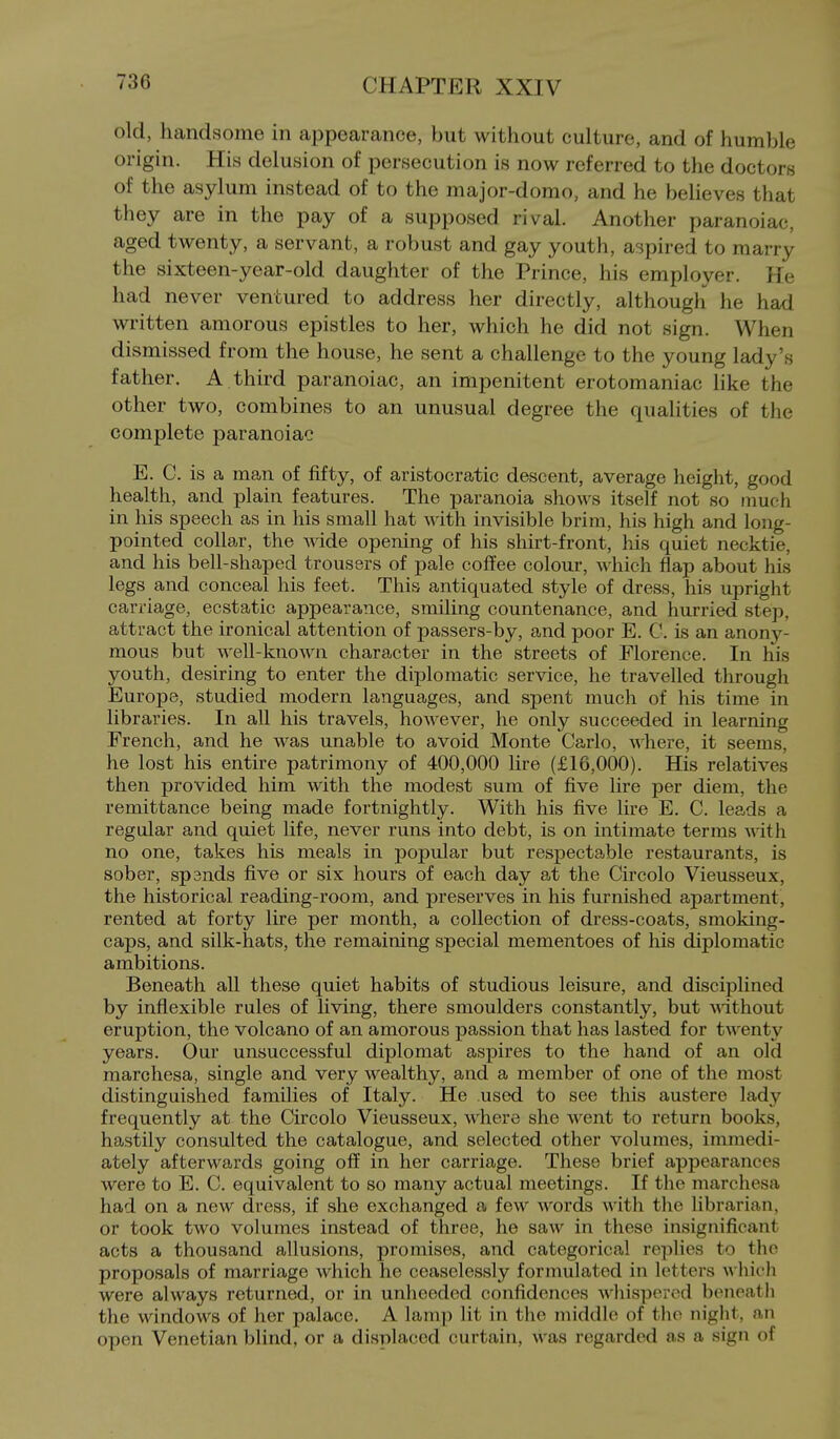 old, handsome in appearance, but without culture, and of humble origin. His delusion of persecution is now referred to the doctors of the asylum instead of to the major-domo, and he believes that they are in the pay of a supposed rival. Another paranoiac, aged twenty, a servant, a robust and gay youth, aspired to marry the sixteen-year-old daughter of the Prince, his employer. He had never ventured to address her directly, although he had written amorous epistles to her, which he did not sign. When dismissed from the house, he sent a challenge to the young lady's father. A third paranoiac, an impenitent erotomaniac like the other two, combines to an unusual degree the qualities of the complete paranoiac E. C. is a man of fifty, of aristocratic descent, average height, good health, and plain, features. The paranoia shows itself not so much in his speech as in his small hat with invisible brim, his high and long- pointed collar, the wide opening of his shirt-front, his quiet necktie, and his bell-shaped trousers of pale coffee colour, which flap about his legs and conceal his feet. This antiquated style of dress, his upright carriage, ecstatic appearance, smiling countenance, and hurried step, attract the ironical attention of passers-by, and poor E. C. is an anony- mous but well-known character in the streets of Florence. In his youth, desiring to enter the diplomatic service, he travelled through Europe, studied modern languages, and spent much of his time in libraries. In all his travels, however, he only succeeded in learning French, and he was unable to avoid Monte Carlo, where, it seems, he lost his entire patrimony of 400,000 lire (£16,000). His relatives then provided him with the modest sum of five lire per diem, the remittance being made fortnightly. With his five lire E. C. leads a regular and quiet life, never runs into debt, is on intimate terms with no one, takes his meals in popular but respectable restaurants, is sober, spands five or six hours of each day at the Circolo Vieusseux, the historical reading-room, and preserves in his furnished apartment, rented at forty lire per month, a collection of dress-coats, smoking- caps, and silk-hats, the remaining special mementoes of his diplomatic ambitions. Beneath all these quiet habits of studious leisure, and disciplined by inflexible rules of living, there smoulders constantly, but Anthout eruption, the volcano of an amorous passion that has lasted for twenty years. Our unsuccessful diplomat aspires to the hand of an old raarchesa, single and very wealthy, and a member of one of the most distinguished families of Italy. He used to see this austere lady frequently at the Circolo Vieusseux, where she went to return books, hastily consulted the catalogue, and selected other volumes, immedi- ately afterwards going off in her carriage. These brief appearances were to E. C. equivalent to so many actual meetings. If the marchesa had on a new dress, if she exchanged a few words with the librarian, or took two volumes instead of three, he saw in these insignificant acts a thousand allusions, promises, and categorical replies to the proposals of marriage which he ceaselessly formulated in letters which were always returned, or in unheeded confidences wliisporcd bencatli the windows of her palace. A lamp lit in the middle of tho night, an open Venetian blind, or a displaced curtain, was regarded as a sign of