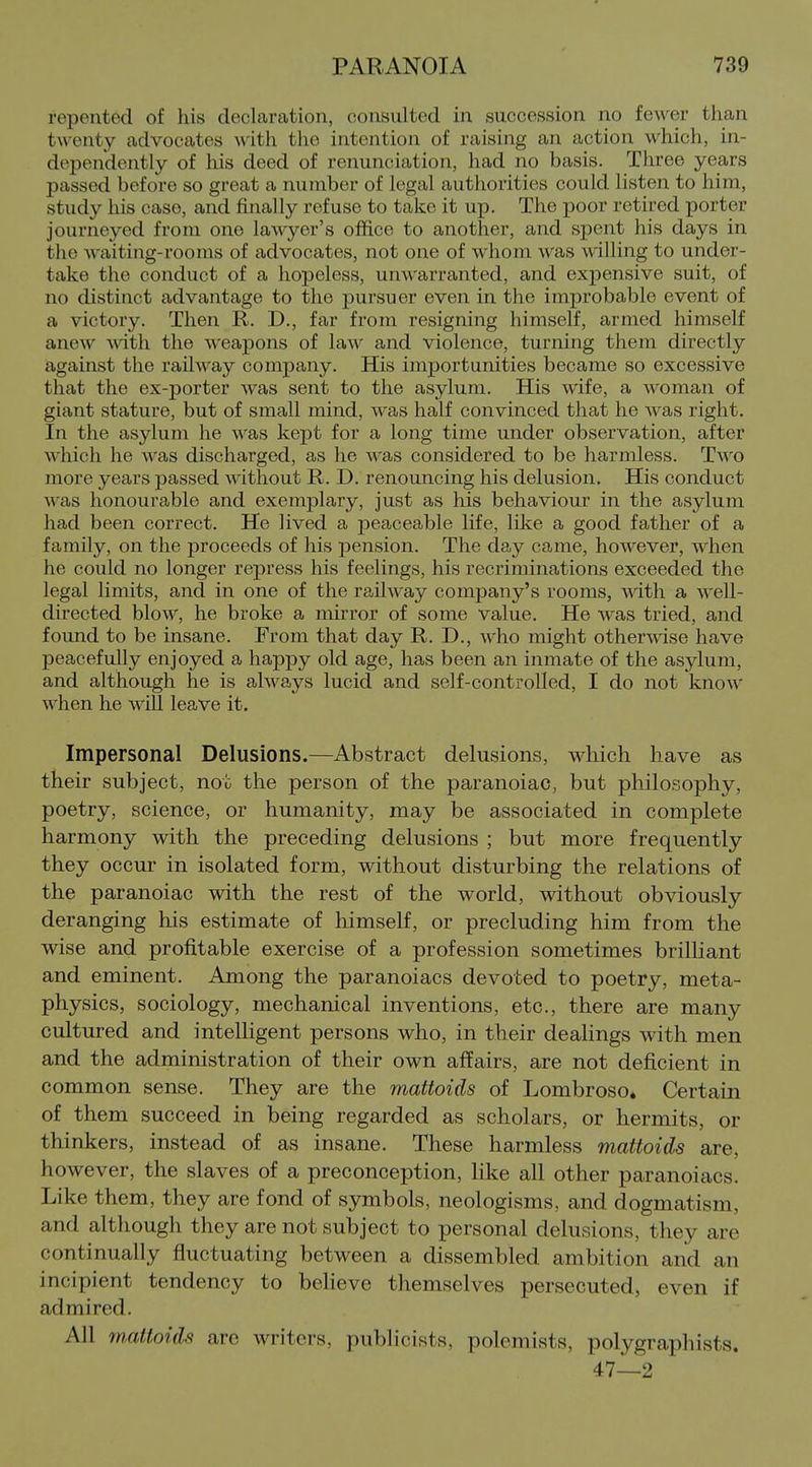 repented of his declaration, consulted in succession no fewer than twenty advocates with the intention of raising an action which, in- dependently of his deed of renunciation, had no basis. Three years passed before so great a number of legal authorities could listen to him, study his case, and finally refuse to take it up. The poor retired porter journeyed from one lawyer's office to another, and spent his days in the waiting-rooms of advocates, not one of whom was willing to under- take the conduct of a hopeless, unwarranted, and ex^Densive suit, of no distinct advantage to the jJursuer even in the improbable event of a victory. Then R. D,, far from resigning himself, armed himself anew with the weapons of law and violence, turning them directly against the railway company. His importunities became so excessive that the ex-porter was sent to the asylum. His wife, a woman of giant stature, but of small mind, was half convinced that he was right. In the asylum he was kept for a long time under observation, after which he was discharged, as he was considered to be harmless. Two more years passed without R. D. renouncing his delusion. His conduct was honourable and exemplary, just as his behaviour in the asylum had been correct. He lived a peaceable life, lilve a good father of a family, on the proceeds of his pension. The day came, however, when he could no longer repress his feelings, his recriminations exceeded the legal limits, and in one of the railway company's rooms, wdth a well- directed blow, he broke a mirror of some value. He was tried, and found to be insane. From that day R. D., Avho might otherwise have peacefully enjoyed a happy old age, has been an inmate of the asylum, and although he is always lucid and self-controlled, I do not know when he will leave it. Impersonal Delusions.—Abstract delusions, which have as their subject, not the person of the paranoiac, but philosophy, poetry, science, or humanity, may be associated in complete harmony with the preceding delusions ; but more frequently they occur in isolated form, without disturbing the relations of the paranoiac with, the rest of the world, without obviously deranging his estimate of himself, or precluding him from the wise and profitable exercise of a profession sometimes brilliant and eminent. Among the paranoiacs devoted to poetry, meta- physics, sociology, mechanical inventions, etc., there are many cultured and intelligent persons who, in their dealings with men and the administration of their own affairs, are not deficient in common sense. They are the mattoids of Lombroso. Certain of them succeed in being regarded as scholars, or hermits, or thinkers, instead of as insane. These harmless mattoids are, however, the slaves of a preconception, Hke all other paranoiacs. Like them, they are fond of symbols, neologisms, and dogmatism, and although they are not subject to personal delusions, they are continually fluctuating between a dissembled ambition and an incipient tendency to believe themselves persecuted, even if admired. All mMloids arc writers, publicists, polemists, polygraphists. 47—2