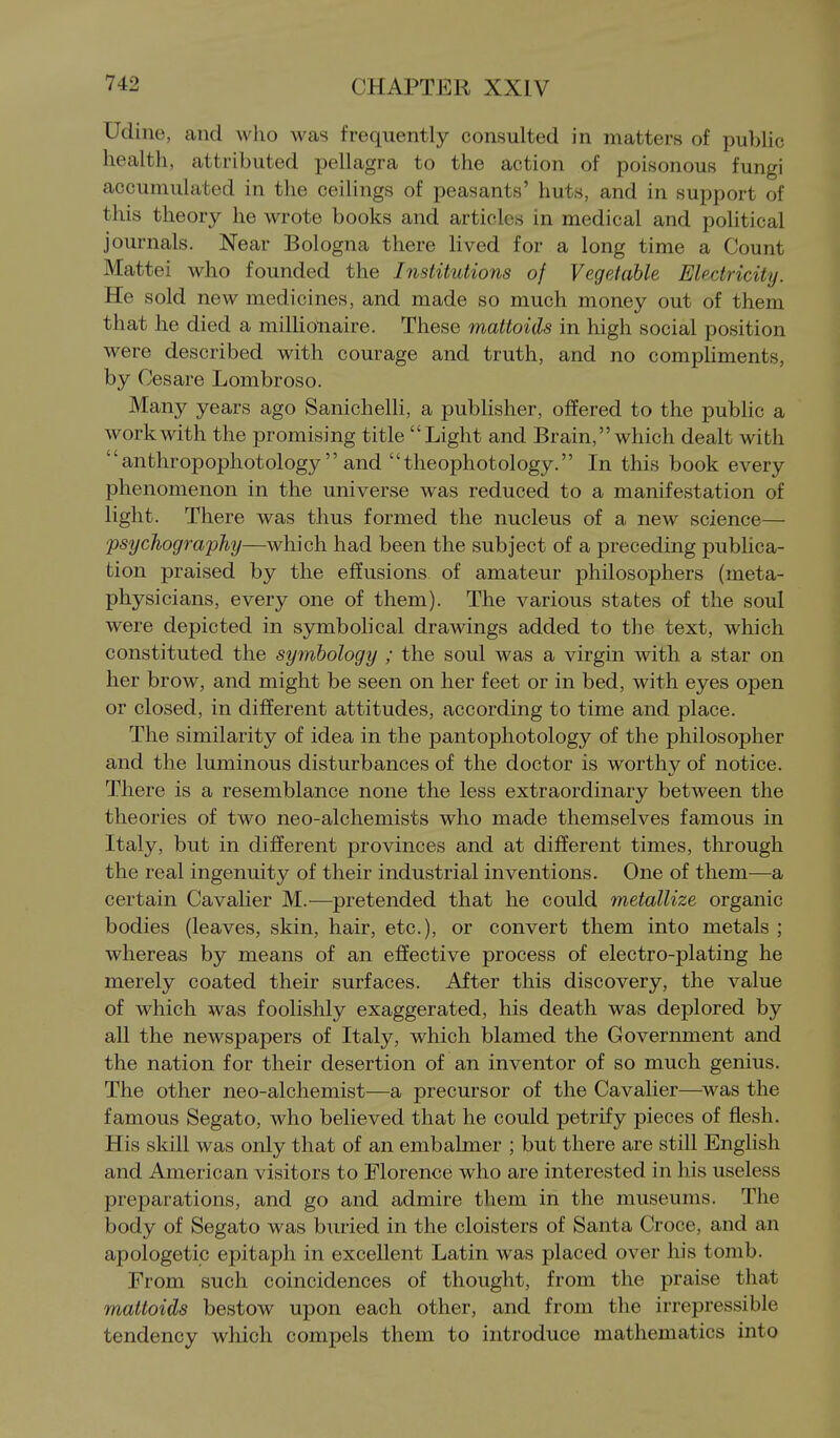 Udine, and who was frequently consulted in matters of public health, attributed pellagra to the action of poisonous fungi accumulated in the ceilings of peasants' huts, and in support of this theory he wrote books and articles in medical and political journals. Near Bologna there lived for a long time a Count Mattel who founded the Institutions of Vegetable Electricity. He sold new medicines, and made so much money out of them that he died a millionaire. These mattoids in high social position were described with courage and truth, and no compliments, by Cesare Lombroso. Many years ago SanichelK, a publisher, offered to the pubhc a work with the promising title Light and Brain, which dealt with  anthropophotology  and tlieophotology. In this book every phenomenon in the universe was reduced to a manifestation of light. There was thus formed the nucleus of a new science— psychography—which had been the subject of a preceding publica- tion praised by the effusions of amateur philosophers (meta- physicians, every one of them). The various states of the soul were depicted in symbolical drawings added to the text, which constituted the symhology ; the soul was a virgin with a star on her brow, and might be seen on her feet or in bed, with eyes open or closed, in different attitudes, according to time and place. The similarity of idea in the pantophotology of the philosopher and the luminous disturbances of the doctor is worthy of notice. There is a resemblance none the less extraordinary between the theories of two neo-alchemists who made themselves famous in Italy, but in different provinces and at different times, through the real ingenuity of their industrial inventions. One of them—a certain Cavalier M.—pretended that he could metallize organic bodies (leaves, skin, hair, etc.), or convert them into metals ; whereas by means of an effective process of electro-plating he merely coated their surfaces. After this discovery, the value of which was foolislily exaggerated, his death was deplored by all the newspapers of Italy, which blamed the Government and the nation for their desertion of an inventor of so much genius. The other neo-alchemist—a precursor of the Cavalier—^was the famous Segato, who believed that he could petrify pieces of flesh. His skill was only that of an embalmer ; but there are still English and American visitors to Florence who are interested in his useless preparations, and go and admire them in the museums. The body of Segato was buried in the cloisters of Santa Croce, and an apologetic epitaph in excellent Latin was placed over his tomb. From such coincidences of thought, from the praise that mattoids bestow upon each other, and from the irrepressible tendency which compels them to introduce mathematics into