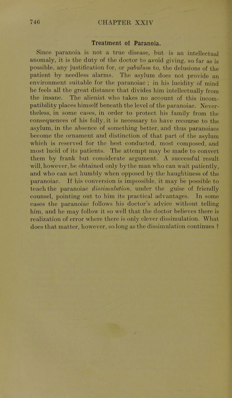 Treatment of Paranoia. Since paranoia is not a true disease, but is an intellectual anomaly, it is the duty of the doctor to avoid giving, so far as is possible, any justification for, or fdbulum to, the delusions of the patient by needless alarms. The asylum does not provide an environment suitable for the paranoiac ; in his lucidity of mind he feels all the great distance that divides him intellectually from the insane. The alienist who takes no account of this incom- patibility places himself beneath the level of the paranoiac. Never- theless, in some cases, in order to protect his family from the consequences of his folly, it is necessary to have recourse to the asylum, in the absence of something better, and thus paranoiacs become the ornament and distinction of that part of the asylum which is reserved for the best conducted, most composed, and most lucid of its patients. The attempt may be made to convert them by frank but considerate argument. A successful result will, however, be obtained only by the man who can wait patiently, and who can act humbly when opposed by the haughtiness of the paranoiac. If his conversion is impossible, it may be possible to teach the paranoiac dissimulation, under the guise of friendly counsel, pointing out to him its practical advantages. In some cases the paranoiac follows his doctor's advice without telling him, and he may follow it so well that the doctor believes there is realization of error where there is only clever dissimulation. What does that matter, however, so long as the dissimulation continues ?