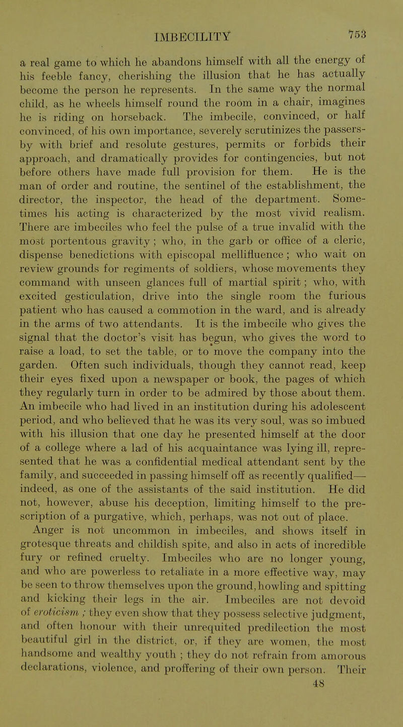 a real game to which he abandons himself with all the energy of his feeble fancy, cherishing the illusion that he has actually become the person he represents. In the same way the normal child, as he wheels himself round the room in a chair, imagines he is riding on horseback. The imbecile, convinced, or half convinced, of his own importance, severely scrutinizes the passers- by with brief and resolute gestures, permits or forbids their approach, and dramatically provides for contingencies, but not before others have made full provision for them. He is the man of order and routine, the sentinel of the establishment, the director, the inspector, the head of the department. Some- times his acting is characterized by the most vivid realism. There are imbeciles who feel the pulse of a true invalid with the most portentous gravity ; who, in the garb or office of a cleric, dispense benedictions with episcopal mellifluence ; who wait on review grounds for regiments of soldiers, whose movements they command with unseen glances full of martial spirit; who, with excited gesticulation, drive into the single room the furious patient who has caused a commotion in the ward, and is already in the arms of two attendants. It is the imbecile who gives the signal that the doctor's visit has begun, who gives the word to raise a load, to set the table, or to move the company into the garden. Often such individuals, though they cannot read, keep their eyes fixed upon a newspaper or book, the pages of which they regularly turn in order to be admired by those about them. An imbecile who had lived in an institution during his adolescent period, and who believed that he was its very soul, was so imbued with his illusion that one day he presented himself at the door of a college where a lad of his acquaintance was lying ill, repre- sented that he was a confidential medical attendant sent by the family, and succeeded in passing himself off as recently qualified— indeed, as one of the assistants of the said institution. He did not, however, abuse his deception, limiting himself to the pre- scription of a purgative, which, perhaps, was not out of place. Anger is not uncommon in imbeciles, and shows itself in grotesque threats and childish spite, and also in acts of incredible fury or refined cruelty. Imbeciles who are no longer young, and who are powerless to retaliate in a more effective way, may be seen to throw themselves upon the ground, howling and spitting and kicking their legs in the air. Imbeciles are not devoid of eroticism ; they even show that they possess selective judgment, and often honour with their unrequited predilection the most beautiful girl in the district, or, if they are women, the most handsome and wealthy youth ; they do not refrain from amorous declarations, violence, and proffering of their own person. Tiieir 48