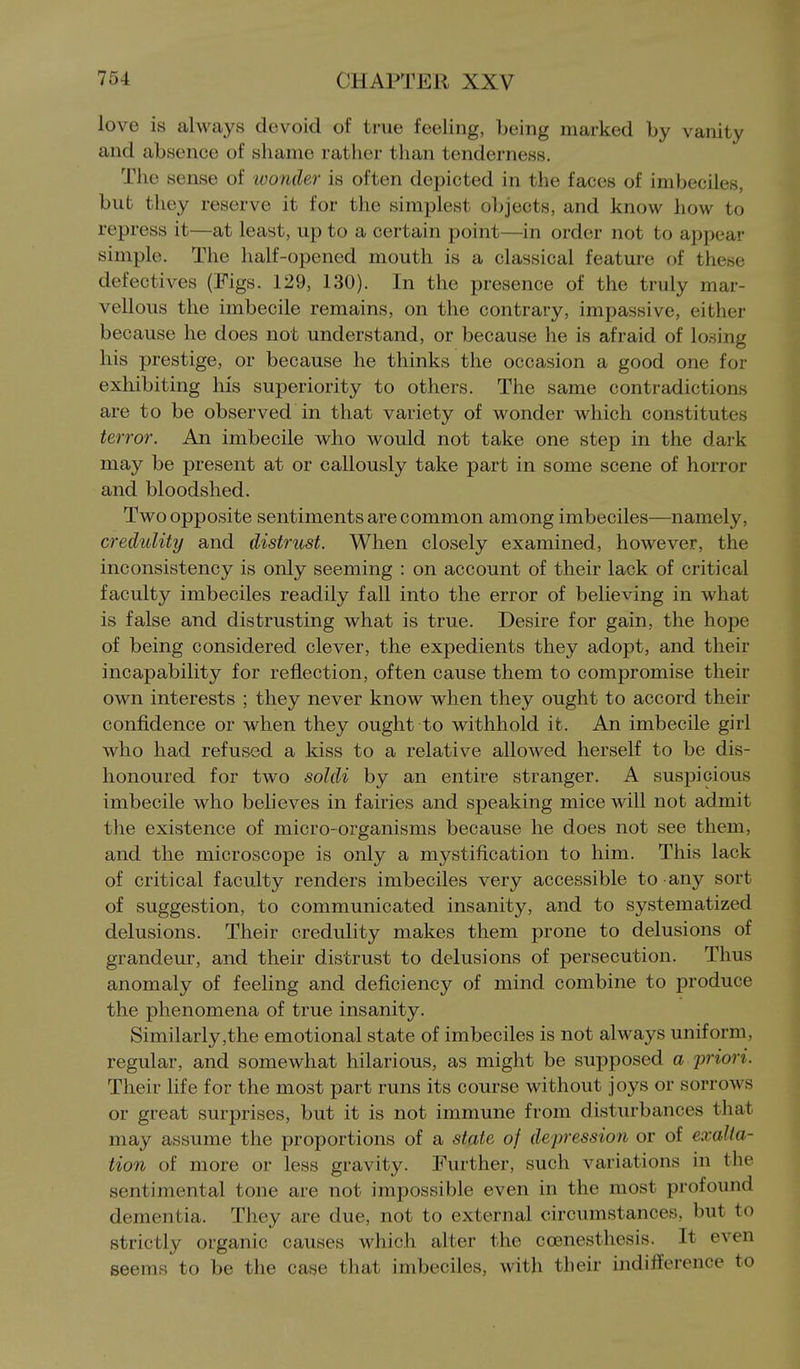 love is always devoid of true feeling, being marked by vanity and absence of shame rather than tenderness. The sense of wonder is often depicted in the faces of imbeciles, bub they reserve it for the simplest objects, and know how to repress it—at least, up to a certain point—in order not to appear simple. The half-opened mouth is a classical feature of these defectives (Figs. 129, 130). In the presence of the truly mar- vellous the imbecile remains, on the contrary, impassive, either because he does not understand, or because he is afraid of losing his prestige, or because he thinks the occasion a good one for exhibiting his superiority to others. The same contradictions are to be observed in that variety of wonder which constitutes terror. An imbecile who would not take one step in the dark may be present at or callously take part in some scene of horror and bloodshed. Two opposite sentiments are common among imbeciles—namely, credulity and distrust. When closely examined, however, the inconsistency is only seeming : on account of their lack of critical faculty imbeciles readily fall into the error of believing in what is false and distrusting what is true. Desire for gain, the hope of being considered clever, the expedients they adopt, and their incapability for reflection, often cause them to compromise their own interests ; they never know when they ought to accord their confidence or when they ought to withhold it. An imbecile girl who had refused a kiss to a relative allowed herself to be dis- honoured for two soldi by an entire stranger. A suspicious imbecile who believes in fairies and speaking mice will not admit the existence of micro-organisms because he does not see them, and the microscope is only a mystification to him. Tliis lack of critical faculty renders imbeciles very accessible to any sort of suggestion, to communicated insanity, and to systematized delusions. Their credulity makes them prone to delusions of grandeur, and their distrust to delusions of persecution. Thus anomaly of feeling and deficiency of mind combine to produce the phenomena of true insanity. Similarly,the emotional state of imbeciles is not always uniform, regular, and somewhat hilarious, as might be supposed a priori. Their life for the most part runs its course without joys or sorrows or great surprises, but it is not immune from disturbances that may assume the proportions of a state of depression or of exalta- tion of more or less gravity. Further, such variations in the sentimental tone are not impossible even in the most profound dementia. They are due, not to external circumstances, but to strictly organic causes which alter the coenesthesis. It even seems to be the case that imbeciles, with their indifference to