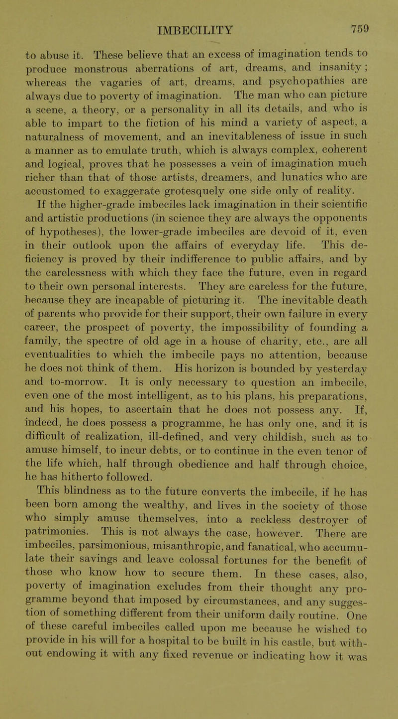to abuse it. These believe that an excess of imagination tends to produce monstrous aberrations of art, dreams, and insanity; whereas the vagaries of art, dreams, and psychopathies are always due to poverty of imagination. The man who can picture a scene, a theory, or a personality in all its details, and who is able to impart to the fiction of his mind a variety of aspect, a naturalness of movement, and an inevitableness of issue in such a manner as to emulate truth, which is always complex, coherent and logical, proves that he possesses a vein of imagination much richer than that of those artists, dreamers, and lunatics who are accustomed to exaggerate grotesquely one side only of reality. If the higher-grade imbeciles lack imagination in their scientific and artistic productions (in science they are always the opponents of hypotheses), the lower-grade imbeciles are devoid of it, even in their outlook upon the affairs of everyday life. This de- ficiency is proved by their indifference to public affairs, and by the carelessness with which they face the future, even in regard to their own personal interests. They are careless for the future, because they are incapable of picturing it. The inevitable death of parents who provide for their support, their own failure in every career, the prospect of poverty, the impossibility of founding a family, the spectre of old age in a house of charity, etc., are all eventualities to which the imbecile pays no attention, because he does not think of them. His horizon is bounded by yesterday and to-morrow. It is only necessary to question an imbecile, even one of the most intelligent, as to his plans, his preparations, and his hopes, to ascertain that he does not possess any. If, indeed, he does possess a programme, he has only one, and it is difficult of realization, ill-defined, and very childish, such as to amuse himself, to incur debts, or to continue in the even tenor of the fife which, half through obedience and half through choice, he has hitherto followed. This bhndness as to the future converts the imbecile, if he has been born among the wealthy, and fives in the society of those who simply amuse themselves, into a reckless destroyer of patrimonies. This is not always the case, however. There are imbeciles, parsimonious, misanthropic, and fanatical, who accumu- late their savings and leave colossal fortunes for the benefit of those who know how to secure them. In these cases, also, poverty of imagination excludes from their thought any pro- gramme beyond that imposed by circumstances, and any sugges- tion of something different from their uniform daily routine. One of these careful imbeciles called upon me because he wished to provide in his will for a hospital to be built in his castle, but with- out endowing it with any fixed revenue or indicating how it was