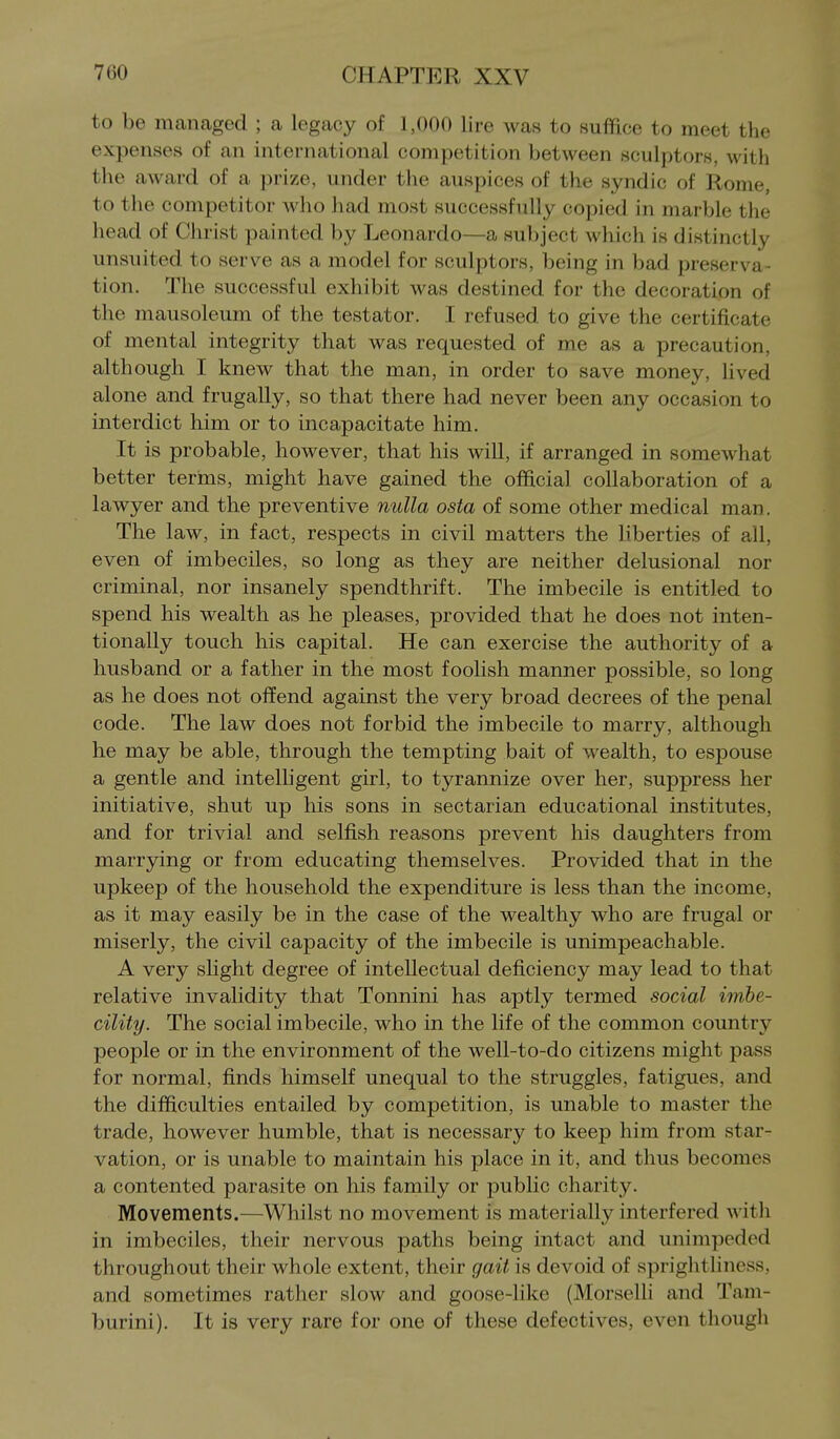 to be managed ; a legacy of 1,000 lire was to suffice to meet the expenses of an international competition between sculptors, with the award of a prize, under the auspices of the syndic of Rome, to the competitor who had most successfully copied in marble the head of Christ painted by Leonardo—a subject which is distinctly unsuited to serve as a model for sculptors, being in bad preserva- tion. The successful exhibit was destined for the decoration of the mausoleum of the testator. I refused to give the certificate of mental integrity that was requested of me as a precaution, although I knew that the man, in order to save money, lived alone and frugally, so that there had never been any occasion to interdict him or to incapacitate him. It is probable, however, that his will, if arranged in somewhat better terms, might have gained the official collaboration of a lawyer and the preventive nulla osta of some other medical man. The law, in fact, respects in civil matters the liberties of all, even of imbeciles, so long as they are neither delusional nor criminal, nor insanely spendthrift. The imbecile is entitled to spend his wealth as he pleases, provided that he does not inten- tionally touch his capital. He can exercise the authority of a husband or a father in the most foolish manner possible, so long as he does not offend against the very broad decrees of the penal code. The law does not forbid the imbecile to marry, although he may be able, through the tempting bait of wealth, to espouse a gentle and intelligent girl, to tyrannize over her, suppress her initiative, shut up his sons in sectarian educational institutes, and for trivial and selfish reasons prevent his daughters from marrying or from educating themselves. Provided that in the upkeep of the household the expenditure is less than the income, as it may easily be in the case of the wealthy who are frugal or miserly, the civil capacity of the imbecile is unimpeachable. A very slight degree of intellectual deficiency may lead to that relative invalidity that Tonnini has aptly termed social imhe- cility. The social imbecile, who in the life of the common country people or in the environment of the well-to-do citizens might pass for normal, finds himself unequal to the struggles, fatigues, and the difficulties entailed by competition, is unable to master the trade, however humble, that is necessary to keep him from star- vation, or is unable to maintain his place in it, and thus becomes a contented parasite on his family or public charity. Movements.—Whilst no movement is materially interfered with in imbeciles, their nervous paths being intact and unimpeded throughout their whole extent, their gait is devoid of sprightliness, and sometimes rather slow and goose-like (Morselli and Tam- burini). It is very rare for one of these defectives, even though