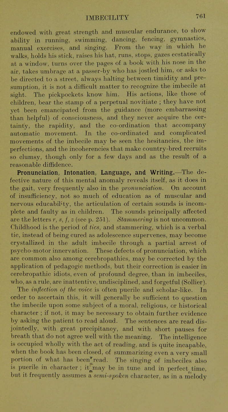 endowed with great strength and muscular endurance, to show ability in running, swimming, dancing, fencing, gymnastics, manual exercises, and singing. From the way in which he walks, holds his stick, raises his hat, runs, stops, gazes ecstatically at a window, turns over the pages of a book with his nose in the air, takes umbrage at a passer-by who has jostled him, or asks to be directed to a street, always halting between timidity and pre- sumption, it is not a difficult matter to recognize the imbecile at sight. The pickpockets know him. His actions, like those of children, bear the stamp of a perpetual novitiate ; they have not yet been emancipated from the guidance (more embarrassing than helpful) of consciousness, and they never acquire the cer- tainty, the rapidity, and the co-ordination that accompany automatic movement. In the co-ordinated and complicated movements of the imbecile may be seen the hesitancies, the im- perfections, and the incoherencies that make country-bred recruits so clumsy, though only for a few days and as the result of a reasonable diffidence. Pronunciation, Intonation, Language, and Writing.—The de- fective nature of this mental anomaly reveals itself, as it does in the gait, very frequently also in the pronunciation. On account of insufficiency, not so much of education as of muscular and nervous educabihty, the articulation of certain sounds is incom- plete and faulty as in children. The sounds principally affected are the letters r, s, /, z (see p. 251). Stammering is not uncommon. Childhood is the period of tics, and stammering, which is a verbal tic, instead of being cured, as adolescence supervenes, may become crystallized in the adult imbecile through a partial arrest of psycho-motor innervation. These defects of pronunciation, which are common also among cerebropathics, may be corrected by the application of pedagogic methods, but their correction is easier in cerebropathic idiots, even of profound degree, than in imbeciles, who, as a rule, are inattentive, undisciphned, and forgetful (Sollier). The inflection of the voice is often puerile and scholar-like. In order to ascertain this, it will generally be sufficient to question the imbecile upon some subject of a moral, religious, or historical character ; if not, it may be necessary to obtain further evidence by asking the patient to read aloud. The sentences are read dis- jointedly, with great precipitancy, and with short pauses for breath that do not agree well with the meaning. The intelligence is occupied wholly with the act of reading, and is quite incapable, when the book has been closed, of summarizing even a very small portion of what has been^read. The singing of imbeciles also is puerile in character ; it^may be in tune and in perfect time, but it frequently assumes a semi-spoken character, as in a nielody