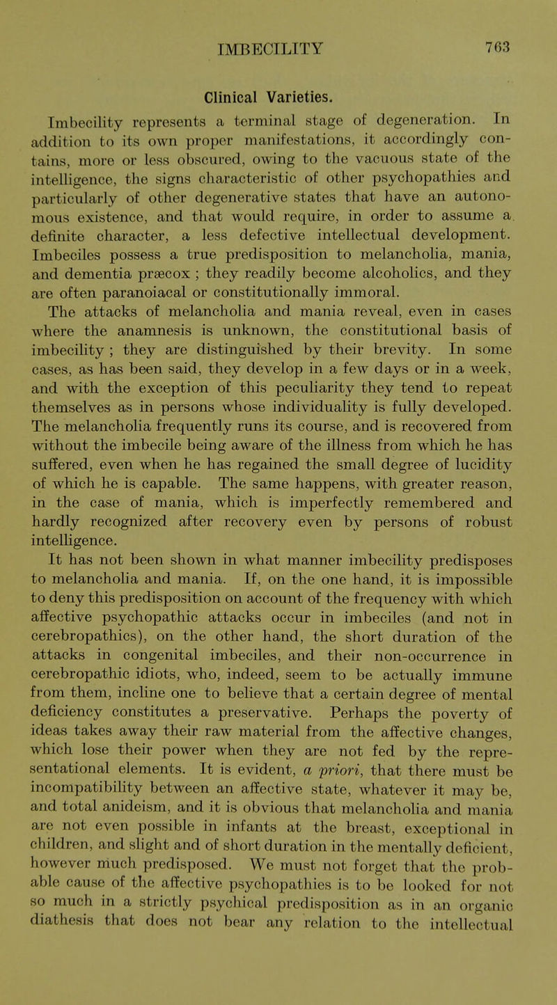 Clinical Varieties. Imbecility represents a terminal stage of degeneration. In addition to its own proper manifestations, it accordingly con- tains, more or less obscured, owing to the vacuous state of the intelligence, the signs characteristic of other psychopathies and particularly of other degenerative states that have an autono- mous existence, and that would require, in order to assume a. definite character, a less defective intellectual development. Imbeciles possess a true predisposition to melancholia, mania, and dementia praecox ; they readily become alcoholics, and they are often paranoiacal or constitutionally immoral. The attacks of melancholia and mania reveal, even in cases where the anamnesis is unknown, the constitutional basis of imbecility ; they are distinguished by their brevity. In some cases, as has been said, they develop in a few days or in a week, and with the exception of this peculiarity they tend to repeat themselves as in persons whose individuality is fully developed. The melancholia frequently runs its course, and is recovered from without the imbecile being aware of the illness from which he has suffered, even when he has regained the small degree of lucidity of which he is capable. The same happens, with greater reason, in the case of mania, which is imperfectly remembered and hardly recognized after recovery even by persons of robust intelligence. It has not been shown in what manner imbecility predisposes to melancholia and mania. If, on the one hand, it is impossible to deny this predisposition on account of the frequency with which affective psychopathic attacks occur in imbeciles (and not in cerebropathics), on the other hand, the short duration of the attacks in congenital imbeciles, and their non-occurrence in cerebropathic idiots, who, indeed, seem to be actually immune from them, incline one to believe that a certain degree of mental deficiency constitutes a preservative. Perhaps the poverty of ideas takes away their raw material from the affective changes, which lose their power when they are not fed by the repre- sentational elements. It is evident, a priori, that there must be incompatibihty between an affective state, whatever it may be, and total anideism, and it is obvious that melancholia and mania are not even possible in infants at the breast, exceptional in children, and shght and of short duration in the mentally deficient, however much predisposed. We must not forget that the prob- able cause of the affective psychopathies is to be looked for not so much in a strictly psychical predisposition as in an organic diathesis that does not bear any relation to the intellectual