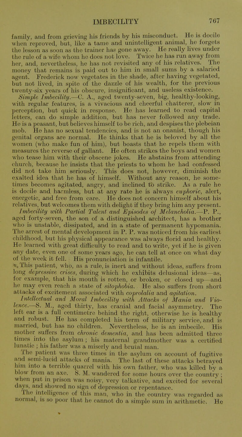 family, and from grieving his frionds by his misconduct. He is docile wlKurreprovod, but, like a tame and unintelligent animal, he forgets the lesson as soon as the trainer has gone away. He really lives under the rule of a Avife whom he does not love. T^'ice he has run away from her, and, nevertheless, he has not revisited any of his relatives. The money that remains is paid out to him in small sums by a salaried agent. Frederick now vegetates in the shade, after having vegetated, but not lived, in spite of the dazzle of his wealth, for the previous tA\'enty-six years of his obscure, insignificant, and useless existence. Simple Imbecility.—C. A., aged twenty-seven, big, healthy-looking, M'itli regular features, is a vivacious and cheerful chatterer, slow in perception, but quick in response. He has learned to read capital letters, can do simple addition, but has never followed any trade. He is a peasant, but believes himself to be rich, and despises the plebeian mob. He has no sexual tendencies, and is not an onanist, though his genital organs are normal. He thinks that he is beloved by all the A\omen (who make fun of him), but boasts that he repels them with measures the reverse of gallant. He often strikes the boys and women who tease him with their obscene jokes. He abstains from attending church, because he insists that the jDriests to whom he had confessed did not take him seriously. This does not, however, diminish the exalted idea that he has of himself. Without any reason, he some- times becomes agitated, angry, and inclined to strike. As a rule he is docile and harmless, but at any rate he is ahvays euphoric, alert, energetic, and free from care. He does not concern himself about his relatives, but welcomes them with dehght if they bring him any present. Imbecility with Partial Talent and Episodes of Melancholia.—P. P., aged forty-seven, the son of a distinguished architect, has a brother who is unstable, dissipated, and in a state of permanent hypomania. The arrest of mental development in P. P. was noticed from his earliest childhood, but his physical appearance was always florid and healthy. He learned with great difficulty to read and to write, yet if he is given any date, even one of some years ago, he can tell at once on what day of the week it fell. His pronunciation is infantile. % This patient, who, as a rule, is inert and mthout ideas, suffers from long depressive crises, during which he exhibits delusional ideiis—as, for example, that his mouth is rotten, or broken, or closed up—and he may even reach a state of sitophobia. He also suffers from short attacks of excitement associated with coprolalia and agitation. Intellectual and Moral Imbecility loith Attacks of Mania and Vio- lence.—S. M., aged thirty, has cranial and facial asymmetry. The left ear is a full centimetre behind the right, otherwise he is healthy and robust. He has completed his term of military service, and is married, but has no children. Nevertheless, he is an imbecile. His mother suffers from chronic dementia, and has been admitted three times into the asylum; his maternal grandmother was a certified lunatic ; his father was a miserly and brutal man. The patient was three times in the asylum on account of fugitive and semi-lucid attacks of mania. The last of these attacks betrayed him into a terrible quarrel with his own father, who was killed by a blow from an axe. S. M. Avandered for some hours over the country ; when put in prison A\-as noisy, very talkative, and excited for several days, and showed no sign of depression or repentance. The intelligence of this man, who in the country was regarded as normal, is so poor that he cannot do a simple sum in arithmetic. He
