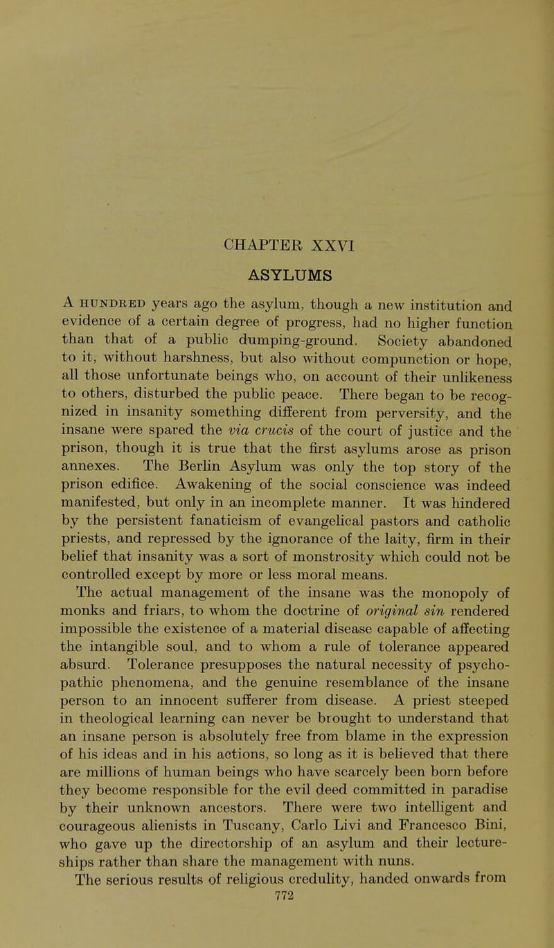 ASYLUMS A HUNDRED years ago the asylum, though a new institution and evidence of a certain degree of progress, had no higher function than that of a pubhc dumping-ground. Society abandoned to it, without harshness, but also without compunction or hope, all those unfortunate beings who, on account of their unlikeness to others, disturbed the public peace. There began to be recog- nized in insanity something different from perversity, and the insane were spared the via crucis of the court of justice and the prison, though it is true that the first asylums arose as prison annexes. The Berhn Asylum was only the top story of the prison edifice. Awakening of the social conscience was indeed manifested, but only in an incomplete manner. It was hindered by the persistent fanaticism of evangelical pastors and catholic priests, and repressed by the ignorance of the laity, firm in their belief that insanity was a sort of monstrosity which could not be controlled except by more or less moral means. The actual management of the insane was the monopoly of monks and friars, to whom the doctrine of original sin rendered impossible the existence of a material disease capable of affecting the intangible soul, and to whom a rule of tolerance appeared absurd. Tolerance presupposes the natural necessity of psycho- pathic phenomena, and the genuine resemblance of the insane person to an innocent sufferer from disease. A priest steeped in theological learning can never be brought to understand that an insane person is absolutely free from blame in the expression of his ideas and in his actions, so long as it is believed that there are millions of human beings who have scarcely been born before they become responsible for the evil deed committed in paradise by their unknown ancestors. There were two intelligent and courageous alienists in Tuscany, Carlo Livi and Francesco Bini, who gave up the directorship of an asylum and their lecture- ships rather than share the management with nuns. The serious results of religious credulity, handed onwards from
