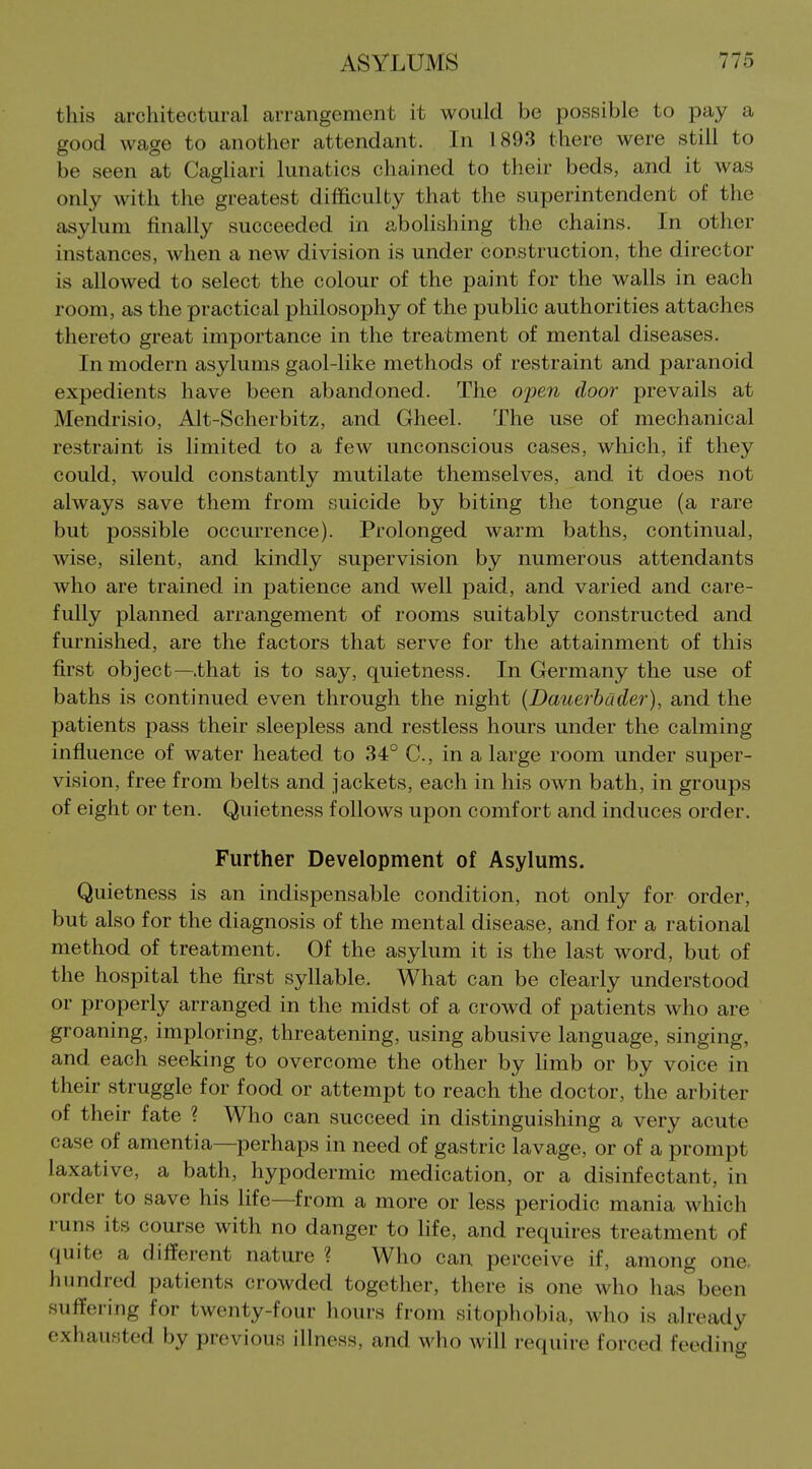 this architectural arrangement it would be possible to pay a good wage to another attendant. In 1893 there were still to be seen at Cagliari lunatics chained to their beds, and it was only with the greatest difficulty that the superintendent of the asylum finally succeeded in abolishing the chains. In other instances, when a new division is under construction, the director is allowed to select the colour of the paint for the walls in each room, as the practical philosophy of the public authorities attaches thereto great importance in the treatment of mental diseases. In modern asylums gaol-like methods of restraint and paranoid expedients have been abandoned. The oimi door prevails at Mendrisio, Alt-Scherbitz, and Gheel. The use of mechanical restraint is limited to a few unconscious cases, which, if they could, would constantly mutilate themselves, and it does not always save them from suicide by biting the tongue (a rare but possible occurrence). Prolonged warm baths, continual, wise, silent, and kindly supervision by numerous attendants who are trained in patience and well paid, and varied and care- fully planned arrangement of rooms suitably constructed and furnished, are the factors that serve for the attainment of this first object—that is to say, quietness. In Germany the use of baths is continued even through the night {Dauerbcider), and the patients pass their sleepless and restless hours under the calming influence of water heated to 34° C, in a large room under super- vision, free from belts and jackets, each in his own bath, in groups of eight or ten. Quietness follows upon comfort and induces order. Further Development of Asylums. Quietness is an indispensable condition, not only for order, but also for the diagnosis of the mental disease, and for a rational method of treatment. Of the asylum it is the last word, but of the hospital the first syllable. What can be clearly understood or properly arranged in the midst of a crowd of patients who are groaning, imploring, threatening, using abusive language, singing, and each seeking to overcome the other by hmb or by voice in their struggle for food or attempt to reach the doctor, the arbiter of their fate ? Who can succeed in distinguishing a very acute case of amentia—perhaps in need of gastric lavage, or of a prompt laxative, a bath, hypodermic medication, or a disinfectant, in order to save his life—from a more or less periodic mania which runs its course with no danger to hfe, and requires treatment of quite a different nature ? Who can perceive if, among one. hundred patients crowded together, there is one who has been suffering for twenty-four hours from sitophobia, who is already exhausted by previous illness, and who will require forced feeding