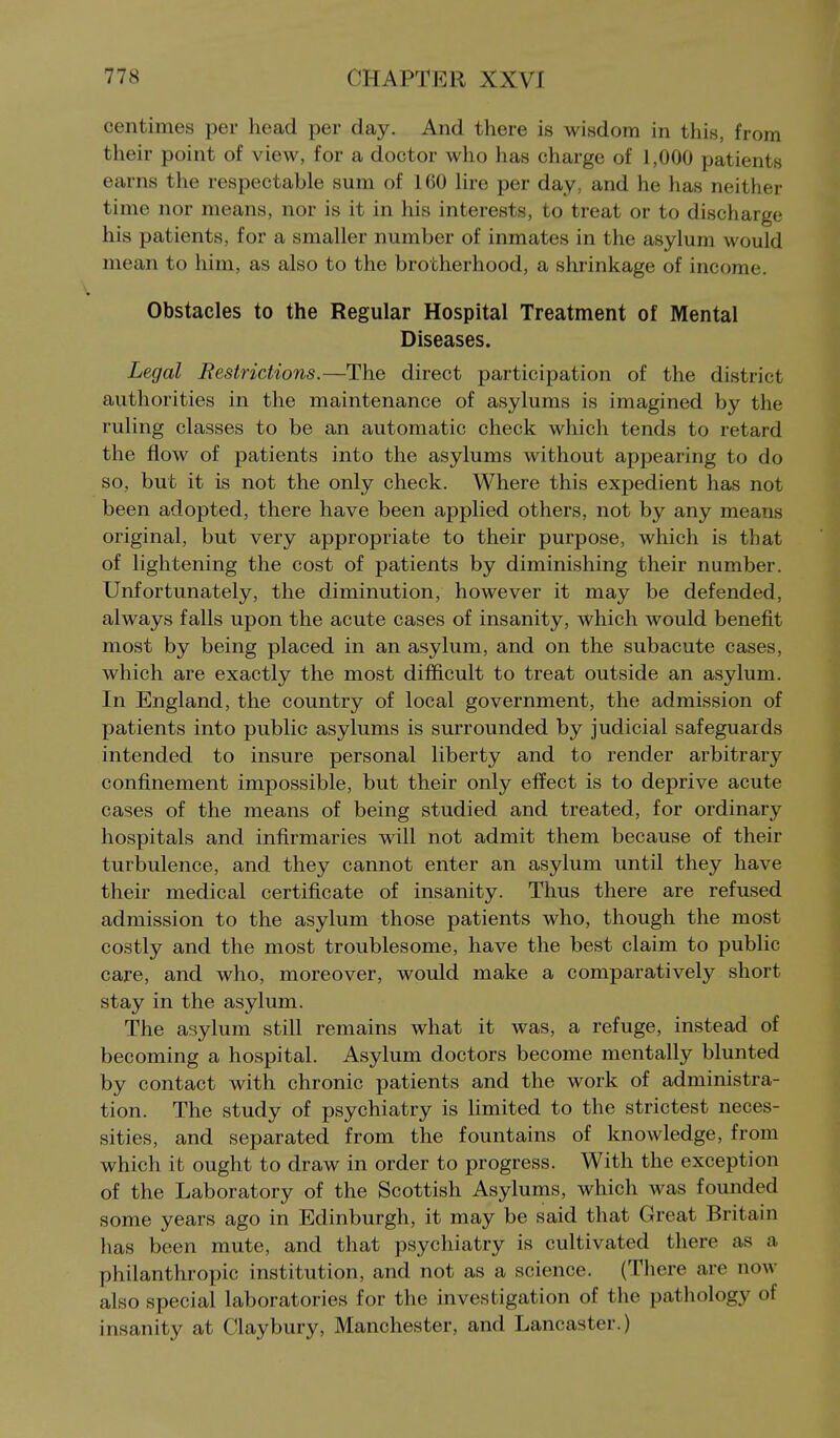 centimes per head per day. And there is wisdom in this, from their point of view, for a doctor who has charge of 1,000 patients earns the respectable sum of 160 hre per day, and he has neither time nor means, nor is it in his interests, to treat or to discharge his patients, for a smaller number of inmates in the asylum would mean to him, as also to the brotherhood, a shrinkage of income. Obstacles to the Regular Hospital Treatment of Mental Diseases. Legal Restrictions.—The direct participation of the district authorities in the maintenance of asylums is imagined by the ruling classes to be an automatic check which tends to retard the flow of patients into the asylums without appearing to do so, but it is not the only check. Where this expedient has not been adopted, there have been applied others, not by any means original, but very appropriate to their purpose, which is that of lightening the cost of patients by diminishing their number. Unfortunately, the diminution, however it may be defended, always falls upon the acute cases of insanity, which would benefit most by being placed in an asylum, and on the subacute cases, which are exactly the most difficult to treat outside an asylum. In England, the country of local government, the admission of patients into public asylums is surrounded by judicial safeguards intended to insure personal liberty and to render arbitrary confinement impossible, but their only effect is to deprive acute cases of the means of being studied and treated, for ordinary hospitals and infirmaries will not admit them because of their turbulence, and they cannot enter an asylum until they have their medical certificate of insanity. Thus there are refused admission to the asylum those patients who, though the most costly and the most troublesome, have the best claim to public care, and who, moreover, would make a comparatively short stay in the asylum. The asylum still remains what it was, a refuge, instead of becoming a hospital. Asylum doctors become mentally blunted by contact with chronic patients and the work of administra- tion. The study of psychiatry is limited to the strictest neces- sities, and separated from the fountains of knowledge, from which it ought to draw in order to progress. With the exception of the Laboratory of the Scottish Asylums, which was founded some years ago in Edinburgh, it may be said that Great Britain has been mute, and that psychiatry is cultivated there as a philanthropic institution, and not as a science. (There are now also special laboratories for the investigation of the pathology of insanity at Clay bury, Manchester, and Lancaster.)