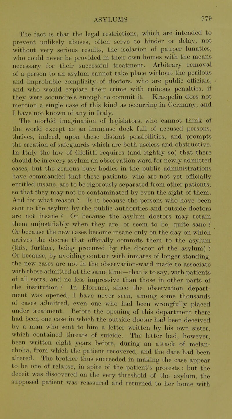 The fact is that the legal restrictions, which are intended to prevent unlikely abuses, often serve to hinder or delay, not without very serious results, the isolation of pauper lunatics, who could never be provided in their own homes with the means necessary for their successful treatment. Arbitrary removal of a person to an asylum cannot take place without the perilous and improbable complicity of doctors, who are public officials, - and who would expiate their crime with ruinous penalties, if they were scoundrels enougli to commit it. Kraepelin does not mention a single case of this kind as occurring in .Germany, and I have not known of any in Italy. The morbid imagination of legislators, who cannot think of the world except as an immense dock full of accused persons, thrives, indeed, upon these distant possibilities, and prompts the creation of safeguards which are both useless and obstructive. In Italy the law of Giolitti requires (and rightly so) that there should be in every asylum an observation ward for newly admitted cases, but the zealous busy-bodies in the public administrations have commanded that these patients, who are not yet officially entitled insane, are to be rigorously separated from other patients, so that they may not be contaminated by even the sight of them. And for what reason ? Is it because the persons who have been sent to the asylum by the public authorities and outside doctors are not insane ? Or because the asylum doctors may retain them unjustifiably when they are, or seem to be, quite sane ? Or because the new cases become insane only on the day on which arrives the decree that officially commits them to the asylum (this, further, being procured Iby the doctor of the asylum) ? Or because, by avoiding contact with inmates of longer standing, the new cases are not in the observation-ward made to associate with those admitted at the same time —that is to say, with patients of all sorts, and no less impressive than those in other parts of the institution ? In Florence, since the observation depart- ment was opened, I have never seen, among some thousands of cases admitted, even one who had been wrongfully placed under treatment. Before the opening of this department there had been one case in which the outside doctor had been deceived by a man who sent to him a letter written by his own sister, which contained threats of suicide. The letter had, however, been written eight years before, during an attack of melan- cholia, from which the patient recovered, and the date had been altered. The brother thus succeeded in making the case appear to be one of relapse, in spite of the patient's protests ; but the deceit was discovered on the very threshold of the asylum, the supposed patient was reassured and returned to her home with