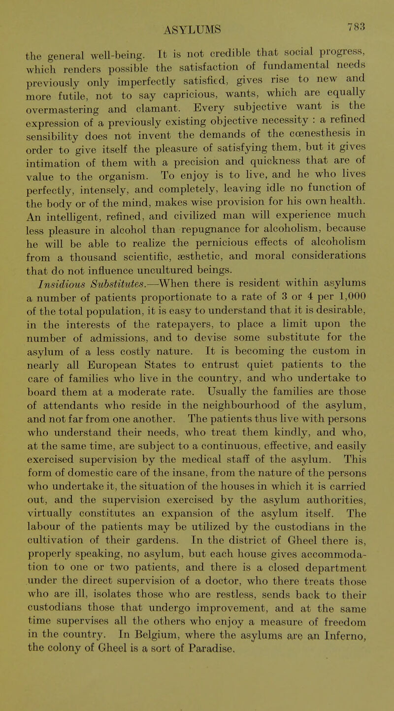 the general well-being. It is not credible that social progress, which renders possible the satisfaction of fundamental needs previously only imperfectly satisfied, gives rise to new and more futile, not to say capricious, wants, which are equally overmastering and clamant. Every subjective want is the expression of a previously existing objective necessity : a refined sensibility does not invent the demands of the coenesthesis in order to give itself the pleasure of satisfying them, but it gives intimation of them with a precision and quickness that are of value to the organism. To enjoy is to live, and he who lives perfectly, intensely, and completely, leaving idle no function of the body or of the mind, makes wise provision for his own health. An inteUigent, refined, and civiHzed man will experience much less pleasure in alcohol than repugnance for alcoholism, because he will be able to reaUze the pernicious effects of alcoholism from a thousand scientific, aesthetic, and moral considerations that do not influence uncultured beings. Insidious Substitutes.—^When there is resident within asylums a number of patients proportionate to a rate of 3 or 4 per 1,000 of the total population, it is easy to understand that it is desirable, in the interests of the ratepayers, to place a limit upon the number of admissions, and to devise some substitute for the asylum of a less costly nature. It is becoming the custom in nearly all European States to entrust quiet patients to the care of families who live in the country, and who undertake to board them at a moderate rate. Usually the families are those of attendants who reside in the neighbourhood of the asylum, and not far from one another. The patients thus live with persons who understand their needs, who treat them kindly, and who, at the same time, are subject to a continuous, effective, and easily exercised supervision by the medical staff of the asylum. This form of domestic care of the insane, from the nature of the persons who undertake it, the situation of the houses in which it is carried out, and the supervision exercised by the asylum authorities, virtually constitutes an expansion of the asylum itself. The labour of the patients may be utilized by the custodians in the cultivation of their gardens. In the district of Gheel there is, properly speaking, no asylum, but each house gives accommoda- tion to one or two patients, and there is a closed department under the direct supervision of a doctor, who there treats those who are ill, isolates those who are restless, sends back to their custodians those that undergo improvement, and at the same time supervises all the others who enjoy a measure of freedom in the country. In Belgium, where the asylums ai*e an Inferno, the colony of Gheel is a sort of Paradise.