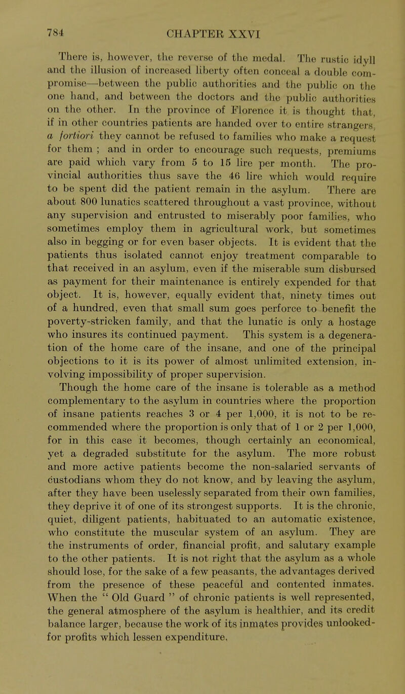 There is, however, the reverse of the medal. The rustic idyll and the illusion of increased liberty often conceal a double com- promise—between the public authorities and the public on the one hand, and between the doctors and the public authorities on the other. In the province of Florence it is thought that, if in other countries patients are handed over to entire strangers, a fortiori they cannot be refused to families who make a request for them ; and in order to encourage such requests, premiums are paid which vary from 5 to 16 lire per month. The pro- vincial authorities thus save the 46 lire which would require to be spent did the patient remain in the asylum. There are about 800 lunatics scattered throughout a vast province, without any supervision and entrusted to miserably poor families, who sometimes employ them in agricultural work, but sometimes also in begging or for even baser objects. It is evident that the patients thus isolated cannot enjoy treatment comparable to that received in an asylum, even if the miserable sum disbursed as payment for their maintenance is entirely expended for that object. It is, however, equally evident that, ninety times out of a hundred, even that small sum goes perforce to benefit the poverty-stricken family, and that the lunatic is only a hostage who insures its continued payment. This system is a degenera- tion of the home care of the insane, and one of the principal objections to it is its power of almost unlimited extension, in- volving impossibility of proper supervision. Though the home care of the insane is tolerable as a method complementary to the asylum in countries where the proportion of insane patients reaches 3 or 4 per 1,000, it is not to be re- commended where the proportion is only that of 1 or 2 per 1,000, for in this case it becomes, though certainly an economical, yet a degraded substitute for the asylum. The more robust and more active patients become the non-salaried servants of custodians whom they do not know, and by leaving the asylum, after they have been uselessly separated from their own families, they deprive it of one of its strongest supports. It is the chronic, quiet, diligent patients, habituated to an automatic existence, who constitute the muscular system of an asylum. They are the instruments of order, financial profit, and salutary example to the other patients. It is not right that the asylum as a whole should lose, for the sake of a few peasants, the advantages derived from the presence of these peaceful and contented inmates. When the  Old Guard  of chronic patients is well represented, the general atmosphere of the asylum is healthier, and its credit balance larger, because the work of its inmates provides unlooked- for profits which lessen expenditure,