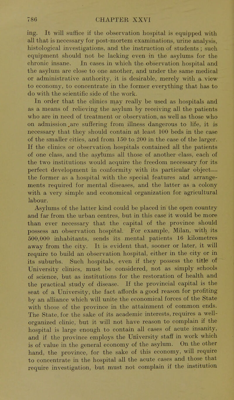 ing. It will suffice if the observation hospital is equipped with all that is necessary for post-mortem examinations, urine analysis, histological investigations, and the instruction of students; such equipment should not be lacking even in the asylums for the chronic insane. In cases in which the observation hospital and the asylum are close to one another, and under the same medical or administrative authority, it is desirable, merely with a view to economy, to concentrate in the former everything that has to do with the scientific side of the work. In order that the clinics may really be used as hospitals and as a means of relieving the asylum by receiving all the patients who are in need of treatment or observation, as well as those who on admission,are suffering from illness dangerous to life, it is necessary that they should contain at least 100 beds in the case of the smaller cities, and from 150 to, 200 in the case of the larger. If the clinics or observation hospitals contained all the patients of one class, and the asylums all those of another class, each of the two institutions would acquire the freedom necessary for its perfect development in conformity with its particular object— the former as a hospital with the special features and arrange- ments required for mental diseases, and the latter as a colony with a very simple and economical organization for agricultural labour. Asylums of the latter kind could be placed in the open country and far from the urban centres, but in this case it would be more than ever necessary that the capital of the province should possess an observation hospital. For example, Milan, with its 500,000 inhabitants, sends its mental patients 16 kilometres away from the city. It is evident that, sooner or later, it will require to build an observation hospital, either in the city or in its suburbs. Such hospitals, even if they possess the title of University clinics, must be considered, not as simply schools of science, but as institutions for the restoration of health and the practical study of disease. If the provincial capital is the seat of a University, the fact affords a good reason for profiting by an alHance which will unite the economical forces of the State with those of the province in the attainment of common ends. The State, for the sake of its academic interests, requires a well- organized cUnic, but it will not have reason to complain if the hospital is large enough to contain all cases of acute insanity, and if the province employs the University staff in work which is of value in the general economy of the asylum. On the other hand, the province, for the sake of this economy, will require to concentrate in the hospital all the acute cases and those that require investigation, but must not complain if the institution