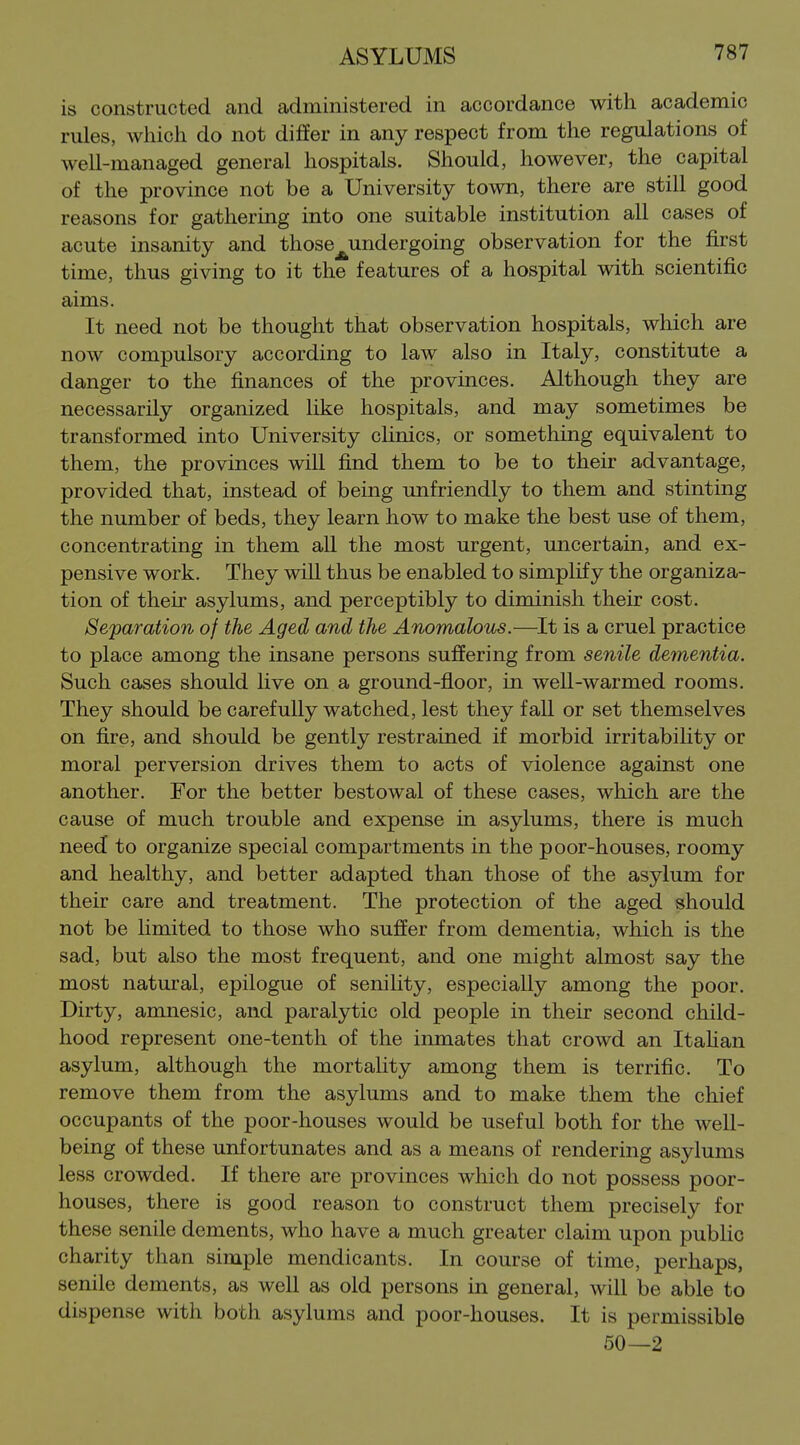 is constructed and administered in accordance with academic rules, whicii do not differ in any respect from the regulations of well-managed general hospitals. Should, however, the capital of the province not be a University town, there are still good reasons for gathering into one suitable institution all cases of acute insanity and those_^undergoing observation for the first time, thus giving to it the features of a hospital with scientific aims. It need not be thought that observation hospitals, which are now compulsory according to law also in Italy, constitute a danger to the finances of the provinces. Although they are necessarily organized like hospitals, and may sometimes be transformed into University clinics, or something equivalent to them, the provinces will find them to be to their advantage, provided that, instead of being unfriendly to them and stinting the number of beds, they learn how to make the best use of them, concentrating in them all the most urgent, uncertain, and ex- pensive work. They wiU thus be enabled to simplify the organiza- tion of their asylums, and perceptibly to diminish their cost. Separation of the Aged and the Anomalous.—It is a cruel practice to place among the insane persons suffering from senile dementia. Such cases should live on a ground-floor, in well-warmed rooms. They should be carefully watched, lest they fall or set themselves on fire, and should be gently restrained if morbid irritabihty or moral perversion drives them to acts of violence against one another. For the better bestowal of these cases, which are the cause of much trouble and expense in asylums, there is much need to organize special compartments in the poor-houses, roomy and healthy, and better adapted than those of the asylum for their care and treatment. The protection of the aged should not be hmited to those who suffer from dementia, which is the sad, but also the most frequent, and one might almost say the most natural, epilogue of senility, especially among the poor. Dirty, amnesic, and paralytic old people in their second child- hood represent one-tenth of the inmates that crowd an ItaHan asylum, although the mortality among them is terrific. To remove them from the asylums and to make them the chief occupants of the poor-houses would be useful both for the well- being of these unfortunates and as a means of rendering asylums less crowded. If there are provinces which do not possess poor- houses, there is good reason to construct them precisely for these senile dements, who have a much greater claim upon public charity than simple mendicants. In course of time, perhaps, senile dements, as well as old persons in general, will be able to dispense with both asylums and poor-houses. It is permissible 50—2