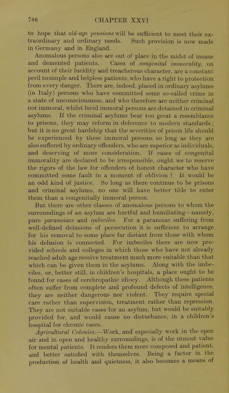 to hope that old-age pensio'ns w'lW be sufficient to meet their ex- traordinary and ordinary needs. Such provision is now made in Germany and in England. Anomalous persons also are out of place in the midst of insane and demented patients. Cases of congenital immorality, on account of their lucidity and treacherous character, are a constant peril to simple and helpless patients, who have a right to protection from every danger. There are, indeed, placed in ordinary asylums (in Italy) persons who have committed some so-called crime in a state of unconsciousness, and who therefore are neither criminal nor immoral, whilst lucid immoral persons are detained in criminal asylums. If the criminal asylums bear too great a resemblance to prisons, they may reform in deference to modern standards ; but it is no great hardship that the severities of prison life should be experienced by these immoral persons so long as they are also suffered by ordinary offenders, who are superior as individuals, and deserving of more consideration. If cases of congenital immorality are declared to be irresponsible, ought we to reserve the rigors of the law for offenders of honest character who have committed some fault in a moment of oblivion ? It would be an odd kind of justice. So long as there continue to be prisons and criminal asylums, no one will have better title to enter them than a congenitally immoral person. But there are other classes of anomalous persons to whom the surroundings of an asylum are hurtful and humiliating—namely, pure paranoiacs and imbeciles. For a paranoiac suffering from well-defined delusions of persecution it is sufficient to arrange for his removal to some place far distant from those with whom his delusion is connected. For imbeciles there are now pro- vided schools and colleges in which those who have not already reached adult age receive treatment much more suitable than that which can be given them in the asylums. Along with the imbe- ciles, or, better still, in children's hospitals, a place ought to be found for cases of cerebropathic idiocy. Although these patients often suffer from complete and profound defects of intelligence, they are neither dangerous nor violent. They require special care rather than supervision, treatment rather than repression. They are not suitable cases for an asylum, but would be suitably provided for, and would cause no disturbance, in a children's hospital for chronic cases. Agricultural Colonies.—Work, and especially work in the open air and in open and healthy surroundings, is of the utmost value for mental patients. It renders them more composed and patient, and better satisfied with themselves. Being a factor in the production of health and quietness, it also becomes a means of