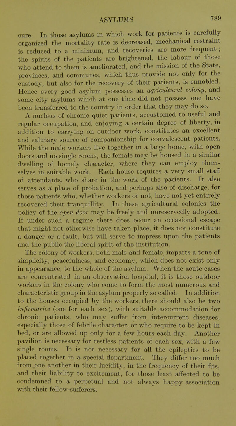 cure. In those asylums in which work for patients is carefully organized the mortality rate is decreased, mechanical restraint is reduced to a minimum, and recoveries are more frequent ; the spirits of the patients are brightened, the labour of those who attend to them is amehorated, and the mission of the State, provinces, and communes, which thus provide not only for the custody, but also for the recovery of their patients, is ennobled. Hence every good asylum possesses an agricultural colony, and some city asylums which at one time did not possess one have been transferred to the country in order that they may do so. A nucleus of chronic quiet patients, accustomed to useful and regular occupation, and enjoying a certain degree of liberty, in addition to carrying on outdoor work, constitutes an excellent and salutary source of companionship for convalescent patients. While the male workers live together in a large home, with open doors and no single rooms, the female may be housed in a similar dwelling of homely character, where they can employ them- selves in suitable work. Each house requires a very small staff of attendants, who share in the work of the patients. It also serves as a place of probation, and perhaps also of discharge, for those patients who, whether workers or not, have not yet entirely recovered their tranquillity. In these agricultural colonies the policy of the open door may be freely and unreservedly adopted. If under such a regime there does occur an occasional escape that might not otherwise have taken place, it does not constitute a danger or a fault, but will serve to impress upon the patients and the public the liberal spirit of the institution. The colony of workers, both male and female, imparts a tone of simpHcity, peacefulness, and economy, which does not exist only in appearance, to the whole of the asylum. When the acute cases are concentrated in an observation hospital, it is those outdoor workers in the colony who come to form the most numerous and characteristic group in the asylum properly so called. In addition to the houses occupied by the workers, there should also be two infrmaries (one for each sex), with suitable accommodation for chronic patients, who may suffer from intercurrent diseases, especially those of febrile character, or who require to be kept in bed, or are allowed up only for a few hours each day. Another pavilion is necessary for restless patients of each sex, with a few single rooms. It is not necessary for all the epileptics to be placed together in a special department. They diSer too much from,one another in their lucidity, in the frequency of their fits, and their liability to excitement, for those least affected to be condemned to a perpetual and not always happy association with their fellow-sufferers.