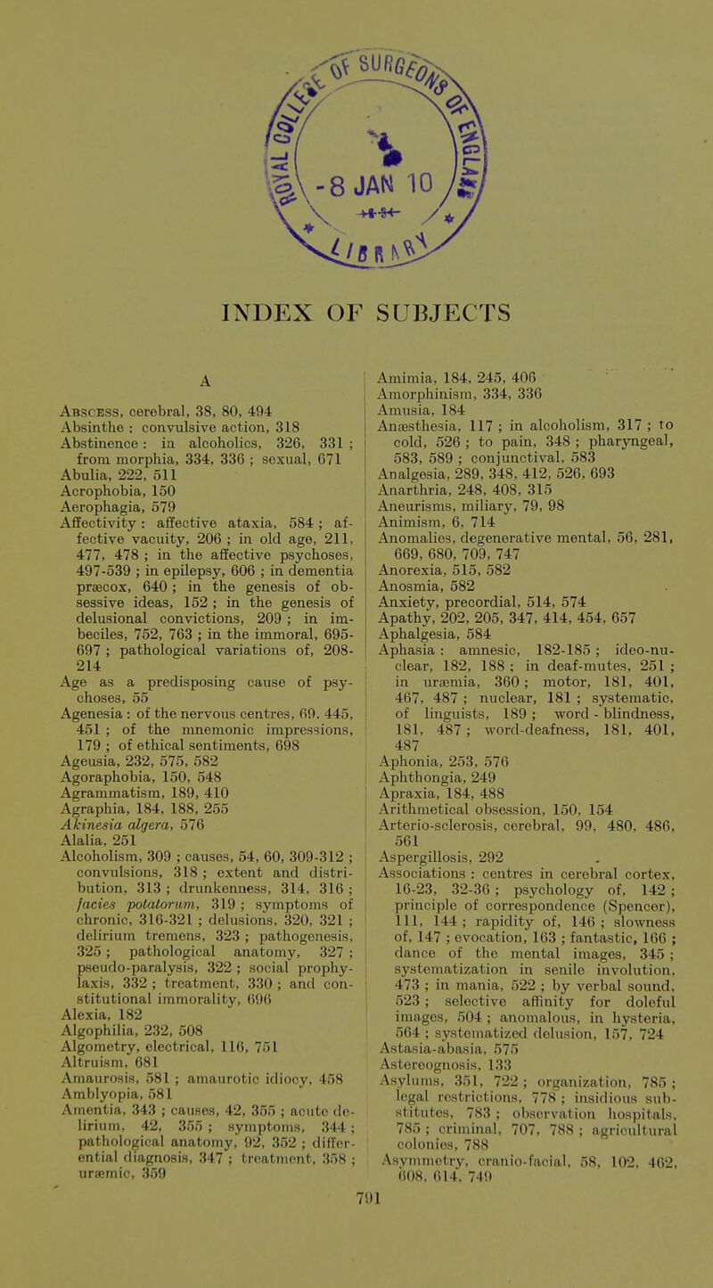 INDEX OF SUBJECTS A Abscess, cerebral, 38, 80, 494 Absinthe : convulsive action, 318 Abstinence : in alcoholics, 326, 331 ; from morphia, 334, 336 ; sexual, 671 Abulia, 222, 511 Acrophobia, 150 Aerophagia, 579 Affectivity: affective ataxia, 584 ; af- fective vacuity, 206 ; in old age, 211, 477, 478 ; in the affective psychoses, 497-539 ; in epilepsy, 606 ; in dementia prsecox, 640; in the genesis of ob- sessive ideas, 152 ; in the genesis of delusional convictions, 209 ; in im- beciles, 752, 763 ; in the immoral, 695- 697 ; pathological variations of, 208- 214 Age as a predisposing cause of psy- choses, 55 Agenesia : of the nervous centres, 69. 445, 451 ; of the mnemonic impressions, 179 ; of ethical sentiments, 698 t Ageusia, 232, 575, 582 Agoraphobia, 150, 548 Agrammatism, 189, 410 Agraphia, 184, 188, 255 Akinesia algera, 576 Alalia, 251 Alcoholism, 309 ; causes, 54, 60, 309-312 ; | convulsions, 318 ; extent and distri- : bution, 313 ; drunkenness, 314, 316 ; fades polalorum, 319 ; symptoms of j chronic, 316-321 ; delusions, 320, 321 ; delirium tremens, 323 ; pathogenesis, 325; pathological anatomy, 327 ; I pseudo-paralysis, 322 ; social prophy- I laxis, 332 ; treatment, 330 ; and con- ' stitutional immorality, 696 j Alexia, 182 Algophilia, 232, 508 Algometry, electrical, 116, 751 Altruism, 681 Amaurosis, 581 ; amaurotic idiocy, 458 Amblyopia, 581 Amentia, 343 ; causes, 42, 355 ; acute de- lirium, 42, 355 ; symptoms, 344 ; pathological anatomy, 92, 352 ; differ- ential diagnosis, 347 ; treatment, 358 ; uraemic, 359 Amimia, 184, 245, 406 Amorphinism, 334, 336 Amusia, 184 Anaesthesia, 117 ; in alcoholism, 317 ; to cold, 526 ; to pain, 348 ; pharyngeal, 583, 589 ; conjunctival, 583 Analgesia, 289, 348, 412, 526, 693 Anarthria, 248, 408, 315 Aneurisms, miliary, 79, 98 Animism, 6, 714 Anomalies, degenerative mental, 56, 281, 669, 680, 709, 747 Anorexia, 515, 582 Anosmia, 582 Anxiety, precordial, 514, 574 Apathy, 202, 205, 347, 414, 454, 657 Aphalgesia, 584 Aphasia : amnesic, 182-185 ; ideo-nu- clear, 182, 188 ; in deaf-mutes, 251 ; in uraemia, 360; motor, 181, 401, 467, 487 ; nuclear, 181 ; systematic, of linguists, 189 ; word - blindness, 181, 487; word-deafness, 181, 401, 487 Aphonia, 253, 576 Aphthongia, 249 Apraxia, 184, 488 Arithmetical obsession, 150, 154 Arterio-sclerosis, cerebral, 99, 480, 486, 561 Aspergillosis, 292 Associations : centres in cerebral cortex, 16-23, 32-36 ; psychology of, 142 ; principle of correspondence (Spencer), 111, 144 ; rapidity of, 146 ; slowness of, 147 ; evocation, 163 ; fantastic, 166 ; dance of the mental images, 345 ; systomatization in senile involution, 473 ; in mania, 522 ; by verbal sound. 523 ; selective affinity for doleful images, 504 ; anomalous, in hysteria, 564 ; systematized delusion, 157, 724 Astasia-abasia, 575 Astereognosis, 133 Asylums, 351, 722 ; organization, 785 ; legal restrictions, 778; insidious sub- stitutes, 783 ; observation hospitals. 785 ; criminal, 707, 788 ; agricultural colonies, 788 Asymmetry, cranio-facial, 58, 102, 462, 608. 614. 749