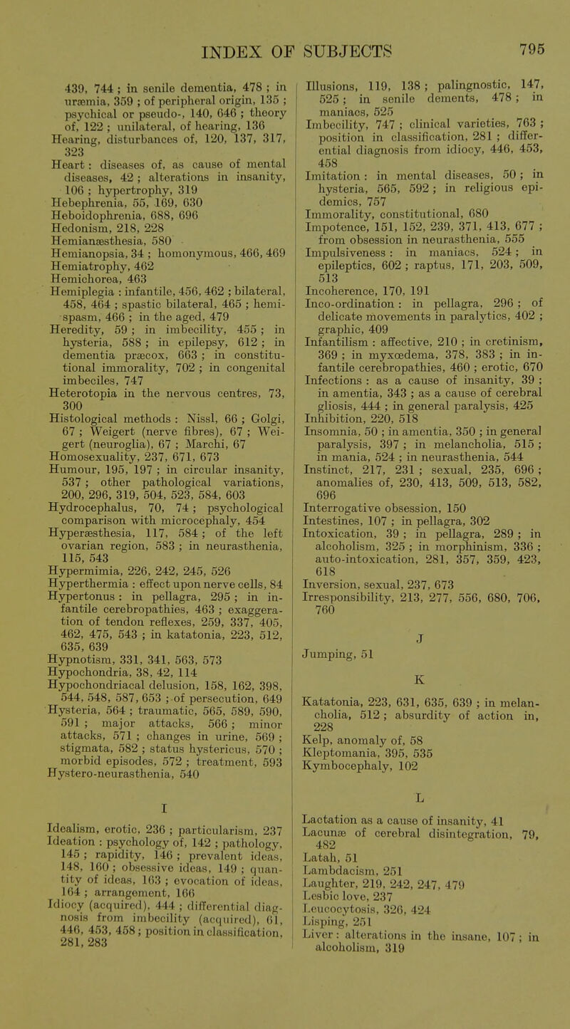 439, 744 ; in senile dementia, 478 ; in nrcemia, 359 ; of peripheral origin, 135 ; psychical or pseudo-, 140, 046 ; theory of, 122 ; unilateral, of hearing, 136 Hearing, disturbances of, 120, 137, 317, 323 Heart: diseases of, as cause of mental diseases, 42 ; alterations in insanity, 106 ; hypertrophy, 319 Hebephrenia, 55, 169, 630 Heboidophrenia, 688, 696 Hedonism, 218, 228 Hemiansesthesia, 580 Hemianopsia, 34 ; homonymous, 466, 469 Hemiatrophy, 462 Hemichorea, 463 Hemiplegia : infantile, 456, 462 ; bilateral, 458, 464 ; spastic bilateral, 465 ; hemi- spasm, 466 ; in the aged, 479 Heredity, 59 ; in imbecility, 455 ; in hysteria, 588 ; in epilepsy, 612 ; in dementia prsecox, 663 ; in constitu- tional immorality, 702 ; in congenital imbeciles, 747 Heterotopia in the nervous centres, 73, 300 Histological methods : Nissl, 66 ; Golgi, 67 ; Weigert (nerve fibres), 67 ; Wei- gert (neuroglia), 67 ; Marchi, 67 Homosexuality, 237, 671, 673 Humour, 195, 197 ; in circular insanity, 537 ; other pathological variations, 200, 296, 319, 504, 523, 584, 603 Hydrocephalus, 70, 74 ; psychological comparison with microcephaly, 454 Hypersesthesia, 117, 584; of the left ovarian region, 583 ; in neurasthenia, 115, 543 Hypermimia, 226, 242, 245, 526 Hyperthermia : effect upon nerve cells, 84 Hypertonus : in pellagra, 295 ; in in- fantile cerebropathies, 463 ; exaggera- tion of tendon reflexes, 259, 337, 405, 462, 475, 543 ; in katatonia, 223, 512, 635, 639 Hypnotism, 331, 341, 563, 573 Hypochondria, 38, 42, 114 Hypochondriacal delusion, 158, 162, 398, 544, 548, 587, 653 ; of persecution, 649 Hysteria, 564 ; traumatic, 565, 589, 590, 591 ; major attacks, 566 ; minor attacks, 571 ; changes in urine, 569 ; stigmata, 582 ; status hystericus, 570 ; morbid episodes, 572 ; treatment, 593 Hystero-neurasthenia, 540 I Idealism, erotic, 236 ; particularism, 237 Ideation : psychology of, 142 ; pathology, 145 ; rapidity, 146 ; prevalent ideas. 148, 160 ; obsessive ideas, 149 ; quan- tity of ideas, 103 ; evocation of ideas, 164 ; arrangement, 106 Idiocy (acquired). 444 ; difTerential diag- nosis from imbecility (acquired), 61, 446, 453, 458; position in classification, 281, 283 Illusions, 119, 138 ; palingnostic, 147, 525; in senile dements, 478; in maniacs, 525 Imbecility, 747 ; clinical varieties, 763 ; position in classification, 281 ; differ- ential diagnosis from idiocy, 446, 453, 458 Imitation : in mental diseases, 50 ; in hysteria, 565, 592; in religious epi- demics, 757 Immorality, constitutional, 680 Impotence, 151, 152, 239, 371, 413, 677 ; from obsession in neurasthenia, 555 Impulsiveness : in maniacs, 524; in epileptics, 602 ; raptus, 171, 203, 509, 513 Incoherence, 170, 191 Inco-ordination : in pellagra, 290 ; of delicate movements in paralytics, 402 ; graphic, 409 Infantilism : affective, 210 ; in cretinism, 369 ; in myxoedema, 378, 383 ; in in- fantile cerebropathies, 460 ; erotic, 670 Infections : as a cause of insanity, 39 ; in amentia, 343 ; as a cause of cerebral gliosis, 444 ; in general paralysis, 425 Inhibition, 220, 518 Insomnia, 50 ; in amentia, 350 ; in general paralysis, 397 ; in melancholia, 515 ; in mania, 524 ; in neurasthenia, 544 Instinct, 217, 231 ; sexual, 235, 690 ; anomalies of, 230, 413, 509, 513, 582, 696 Interrogative obsession, 150 Intestines, 107 ; in pellagra, 302 Intoxication, 39 ; in pellagra, 289 ; in alcoholism, 325 ; in morphinism, 336 ; auto-intoxication, 281, 357, 359, 423, 018 Inversion, sexual, 237, 673 Irresponsibility, 213, 277, 556, 680, 706. 700 J Jumping, 51 K Katatonia, 223, 631, 635, 039 ; in melan- cholia, 512; absurdity of action in, 228 Kelp, anomaly of, 58 Kleptomania, 395, 535 Kymbocephaly, 102 L Lactation as a cause of insanity, 41 Lacunce of cerebral disintegration, 79. 482 Latah, 51 Lambdacism, 251 Laughter, 219, 242, 247, 479 Lcsbic love, 237 Leucocytosis, 326, 424 Lisping, 251 Liver: alterations in the insane, 107 ; in alcoholism, 319