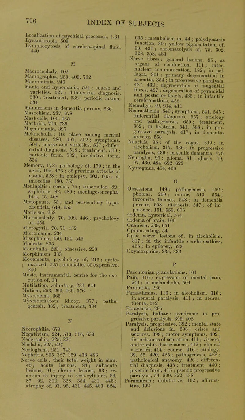 Localization of psychical processes, 1-31 Lycanthropia, 509 Lymphocytosis of cerebro-spinal fluid, 440 M Macrocephaly, 102 Macrographia, 255, 409, 762 Macrorniinia, 24G Mania and hyporaania, 621 ; course and varieties, 527 ; differential diagnosis, 630; treatment, 632 ; periodic mania, 534 Mannerisms in dementia praecox, 636 Masochism, 237, 678 Mast cells, 100, 436 Mattoids, 710, 739 Megalomania, 397 Melancholia: its place among mental diseases, 280, 497, 502; symptoms, 504 ; course and varieties, 517 ; differ- ential diagnosis, 518 ; treatment, 619 ; periodic form, 632 ; involutive form, 534 Memory, 172 ; pathology of, 179 ; in the aged, 192, 476 ; of previous attacks of mania, 528 ; in epilepsy, 603, 606 ; in imbeciles, 180, 765 Meningitis : serous, 76 ; tubercular, 82 ; syphilitic, 82, 489 ; meningo-encepha- litis, 75, 468 Menopause, 56 ; and persecutory hypo- chondria, 649, 665 Mericism, 268 Microcephaly, 70, 102, 446 ; psychology of, 464 Microgyria, 70, 71, 462 Micromania, 234 Misophobia, 160, 164, 649 Modesty, 236 Monobulia, 223 ; obsessive, 228 Morphinism, 333 Movements, psychology of, 216 ; syste- I matized, 225 ; anomalies of expressive, 240 Music, instrumental, centre for the exe- cution of, 33 Mutilation, voluntary, 231, 641 Mutism, 263, 299, 469, 576 • Myxcedema, 365 Myxoedematous idiocy, 377; patho- genesis, 382 ; treatment, 384 Necrophilia, 679 Negativism, 224, 613, 516, 639 Neographia, 226, 227 Neolalia, 226, 227 Neologisms, 251, 743 Nephritis, 295, 327, 369, 438, 486 Nerve cells : their total weight in man, 45; acute lesions, 84; subacute lesions, 91 ; chronic lesions, 93 ; re- action to injury to axis-cylinder, 84, 87, 92, 302, 328, 354, 431, 445; atrophy of, 93, 96, 431, 445, 483, 624, ' 666 ; metabolism in, 44 ; polydynamic function, 30 ; yellow pigmentation of, 93. 431 ; chromatolysis of, 75, 302 328, 353, 483 j Nerve fibres ; general lesions, 96 ; as organs of conduction. 111; inter- nuclear communication, 182 ; in pel- I lagra, 301 ; primary degeneration in amentia, 364 ; in progressive paralysis. 427, 432 ; degeneration of tangential I fibres, 427 ; degeneration of pyramidal I and posterior tracts, 436 ; in infantile cerebropathies, 452 I Neuralgia, 42, 214, 411 Neurasthenia, 640 ; symptoms, 541, 645 ; differential diagnosis, 557 ; etiology and pathogenesis, 659 ; treatment, 602 ; in hysteria, 541, 588 ; in pro- gressive paralysis, 417 ; in dementia praecox, 558 Neuritis, 96 ; of the vagus, 319 ; in alcoholism, 317, 330; in progressive paralysis, 436 ; in senile dementia, 476 Neuroglia, 97 ; glioma, 81 ; gliosis, 79, 97, 430, 484, 622, 623 Nystagmus, 404, 466 O Obsessions, 149; pathogenesis, 152; phobias, 209 ; motor, 513, 564; favourite themes, 548; in dementia praecox, 568; diathesis, 647 ; of im- potence, 151, 565, 676 (Edema, hysterical, 574 ffidema of brain, 100 Onanism, 239, 651 Opium-eating, 54 Optic nerve, lesions of : in alcoholism, j 317 ; in the infantile cerebropathies, 466 ; in epilepsy, 623 Oxymorphine, 335, 336 P Pacchionian granulations, 101 Pain, 116 ; expression of mental pain, 241 ; in melancholia, 604 Parabulia, 226 Partesthesias, 116; in alcoholism, 316; in general paralysis, 411 ; in neuras- thenia, 542 j Parageusia, 295 Paralysis, bulbar: syndrome in pro- gressive paralysis, 399, 402 Paralysis, progressive, 392 ; mental stat« and delusions in, 396; crises and seizures, 399 ; motor symptoms, 402 ; disturbances of sensation, 411 ; visceral and trophic disturbances, 412 ; clinical varieties, 414 ; course, 416 ; etiology. 39, 55, 420, 425 ; pathogenesis. 422 ; pathological anatomy, 426 ; differen- tial diagnosis, 438 ; treatment, 440 ; juvenile form, 415 ; pseudo-progressive paralysis, 54, 299. 322, 438 Paramnesia : dubitativc, 192 ; affirma- tive, 192