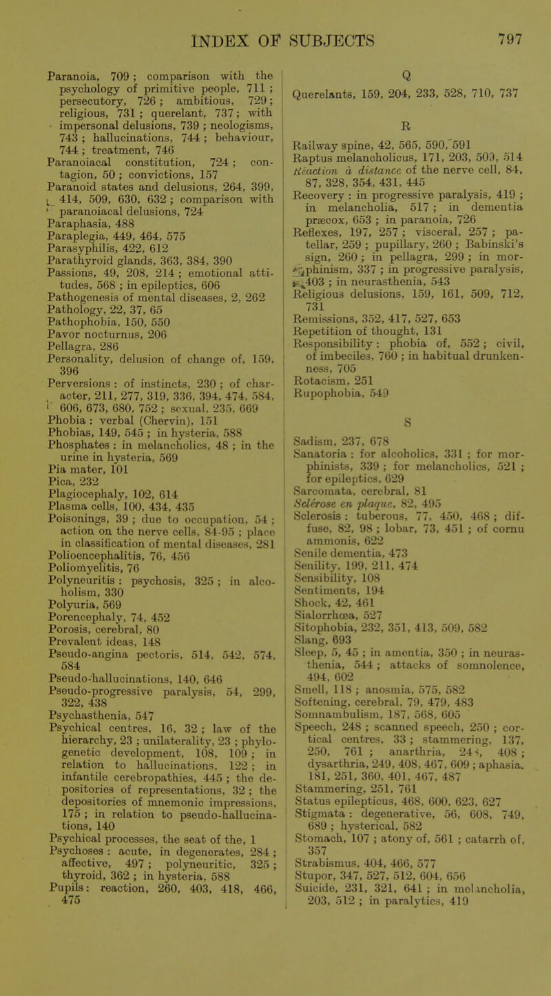 Paranoia, 709 ; comparison with the psychology of primitive people, 711 ; persecutory, 726 ; ambitious, 729; religious, 731 ; querelant, 737; with impersonal delusions, 739 ; neologisms, 743 ; hallucinations, 744 ; behaviour, 744 ; treatment, 746 Paranoiacal constitution, 724 ; con- tagion, 50; convictions, 157 Paranoid states and delusions, 264, 399, L 414, 509, 630, 632 ; comparison with ' paranoiacal delusions, 724 Paraphasia, 488 Paraplegia, 449, 464, 575 Parasyphilis, 422, 612 Parathyroid glands, 363, 384, 390 Passions, 49, 208, 214 ; emotional atti- tudes, 568 ; in epileptics, 606 Pathogenesis of mental diseases, 2, 262 Pathology, 22, 37, 65 Pathophobia, 150, 550 Pavor nocturnus, 206 Pellagra, 286 Personality, delusion of change of, 159, 396 Perversions : of instincts, 230 ; of char- I , acter, 211, 277, 319, 336, 394, 474, 584, ' ' 606, 673, 680, 752 ; sexual. 235, 069 Phobia : verbal (Chorviii), 151 Phobias, 149, 545 ; in hysteria, 588 Phosphates : in melancholies, 48 ; in the urine in hysteria, 569 Pia mater, 101 Pica, 232 Plagiocephaly, 102, 614 Plasma cells, 100, 434, 435 Poisonings, 39 ; due to occupation, 54 ; action on the nerve cells. 84-95 ; place in classification of mental diseases, 281 Polioencephalitis, 76, 456 Polioifiyelitis, 76 Pol3meuritis: psychosis, 325 ; in alco- holism, 330 Polyuria, 569 Porencephaly, 74, 452 Porosis, cerebral, 80 Prevalent ideas, 148 Pseudo-angina pectoris, 514, 542, 574, 584 Pseudo-hallucinations, 140, 646 Pseudo-progressive paralysis, 54, 299, 322, 438 Psychasthenia, 547 Psychical centres, 16, 32 ; law of the hierarchy, 23 ; unilaterality, 23 ; phylo- I genetic development, 108, 109 ; in ' relation to hallucinations, 122 ; in infantile cerebropathies, 445 ; the de- positories of representations, 32 ; the depositories of mnemonic impressions, 175 ; in relation to pseudo-hallucina- tions, 140 Psychical processes, the seat of the, 1 Psychoses : acute, in degenerates, 284 ; affective, 497 ; polyneuritic, 325 ; thyroid, 362 ; in hysteria, 588 Pupils: reaction, 260, 403, 418, 466, 475 I Q Querelants, 159, 204, 233, 528, 710, 737 R Railway spine, 42, 565, 590, 591 Raptus melancholic us, 171, 203, 503, 514 Reaction d distance of the nerve cell, 84, 87, 328, 354, 431, 445 Recovery : in progressive paralysis, 419 ; in melancholia, 517 ; in dementia prsecox, 653 ; in paranoia, 726 Reflexes, 197, 257 ; visceral, 257 ; pa- tellar, 259 ; pupillary, 260 ; Babinski's sign, 260 ; in pellagra, 299 ; in mor- ^phinism, 337 ; in progressive paralysis, ii,4^403 ; in neurasthenia, 543 Religious delusions, 159, 161, 509, 712, 731 Remissions, 352, 417, 527, 653 Repetition of thought, 131 Responsibility: phobia of, 552; civil, of imbeciles, 760 ; in habitual drunken- ness, 705 Rotacism, 251 Rupophobia, 549 S Sadism, 237, 678 Sanatoria: for alcoholics, 331 ; for mor- phinists, 339 ; for melancholies, 521 ; for epileptics, 629 Sarcomata, cerebral, 81 Sclerose en plaque, 82, 495 Sclerosis : tuberous, 77, 450, 468 ; dif- fuse, 82, 98 ; lobar, 73, 451 ; of comu ammonis, 622 Senile dementia, 473 SeniUty, 199, 211, 474 Sensibility, 108 Sentiments, 194 Shock, 42, 461 Sialorrhoea, 527 Sitophobia, 232, 351, 413, 509, 582 Slang, 693 Sleep, 5, 45 ; in amentia, 350 ; in neuras- thenia, 544; attacks of somnolence, 494, 602 Smell, 118 ; anosmia, 575, 582 Softening, cerebral, 79, 479, 483 Somnambulism, 187, 568, 605 Speech, 248 ; scanned speech, 250 ; cor- tical centres, 33 ; stammering, 137, 250, 761; anarthria, 24-i, 408; dysarthria, 249, 408, 467, 609 ; aphasia. 181, 251, 360, 401, 467, 487 Stammering, 251, 761 Status opilepticus, 468, 600, 623, 627 Stigmata : degenerative, 56, 008, 749, 689 ; hysterical, 582 Stomach, 107 ; atony of, 561 ; catarrh of, 357 Strabismus, 404, 466, 577 Stupor, 347, 527, 512, 604, 656 Suicide, 231, 321, 641 ; in melancholia, 203, 512 ; in paralytics, 419