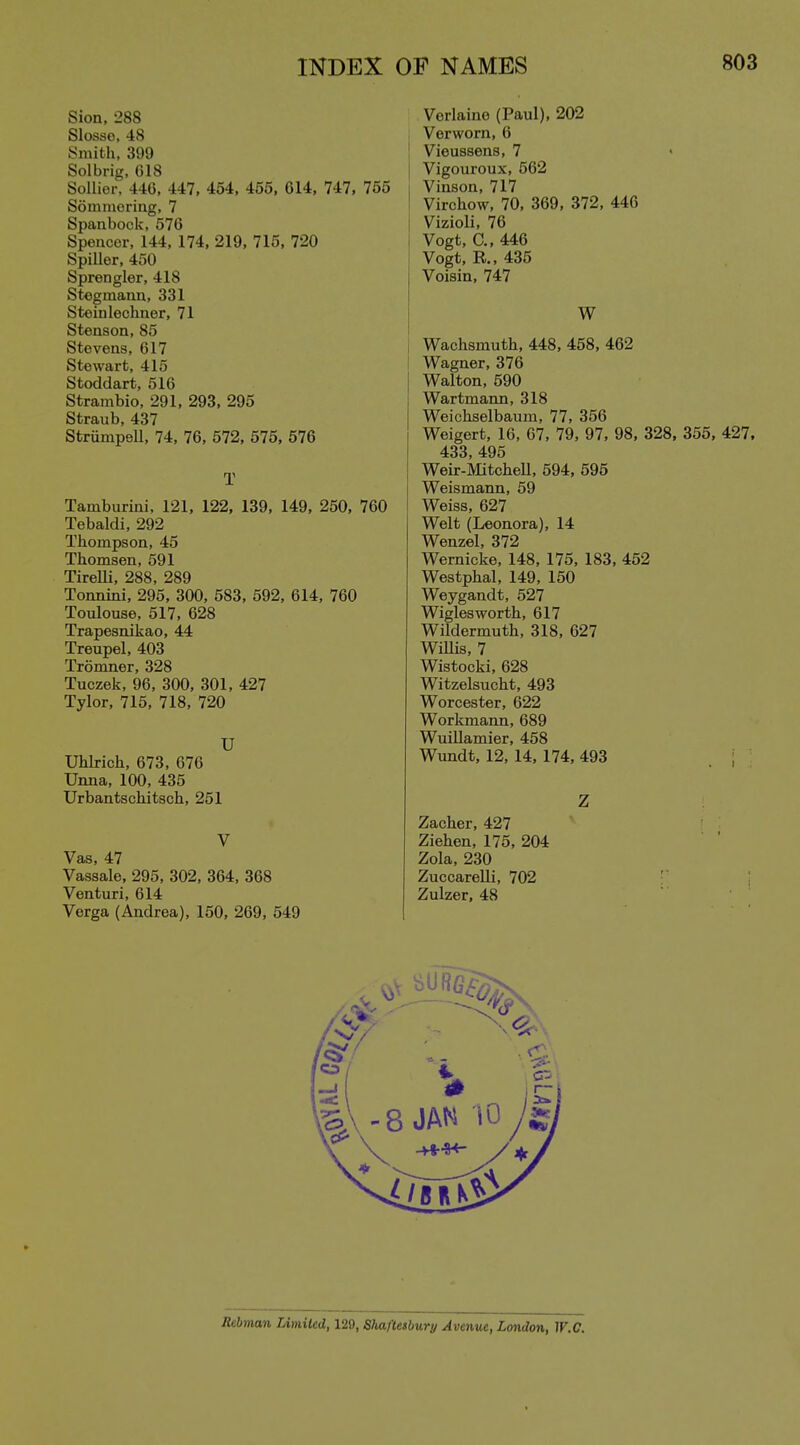 Sion, 288 Slosse, 48 Smith, 399 Solbrig, 018 Sollior, U6, 447, 454, 455, 614, 747, 765 Sommoriug, 7 Spanbock, 576 Spencer, 144, 174, 219, 715, 720 SpiUer, 450 Sprengler, 418 Stoginauu, 331 Steinlechner, 71 Stenson, 85 Stevens, 617 Stewart, 415 Stoddart, 516 Strambio, 291, 293, 295 Straub, 437 Strumpell, 74, 76, 572, 575, 576 T Tamburini, 121, 122, 139, 149, 250, 760 Tebaldi, 292 Thompson, 45 Thomson, 591 Tirelli 288 289 Tonnini. 295. 300, 583, 592, 614, 760 Toulouse, 517, 628 Trapesnikao, 44 Treupel, 403 Tromner, 328 Tuczek, 96, 300, 301, 427 Tylor, 715, 718, 720 U Uhlrich, 673, 676 Unna, 100, 435 Urbantschitsch, 251 V Vas, 47 Vassale, 295, 302, 364, 368 Venturi, 614 Verga (Andrea), 150, 269, 549 Verlaine (Paul), 202 Verworn, 6 Vieussens, 7 • Vigouroux, 562 Vinson, 717 Virchow, 70, 369, 372, 446 Vizioli, 76 Vogt, C, 446 Vogt, R., 435 Voisin, 747 W \ Wachsmuth, 448, 458, 462 I Wagner, 376 Walton, 590 Wartmann, 318 Weichselbaum, 77, 356 Weigert, 16, 67, 79, 97, 98, 328, 355, 427. 433 495 Weir-MitcheU, 594, 595 Weismann, 59 Weiss, 627 Welt (Leonora), 14 Wenzel, 372 Wernicke, 148, 175, 183, 452 Westphal, 149, 150 Weygandt, 527 Wiglesworth, 617 Wildermuth, 318, 627 WiUis, 7 Wistocki, 628 Witzelsucht, 493 Worcester, 622 Workmann, 689 WuiUamier, 458 Wundt, 12, 14, 174, 493 Z Zacher, 427 Ziehen, 175, 204 Zola, 230 Zuccarelli, 702 Zulzer, 48 R^man Limilcd, 129, ShafUibury Avenue, London, IF.(7.