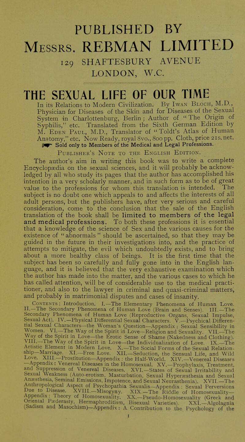 PUBLISHED BY Messrs. REBMAN LIMITED THE SEXUAL LIFE OF OUR TIME In its Relations to Modern Civilization. By I wan Bloch, M.D., Physician for Diseases of the Skin and for Diseases of the Sexual System in Charlottenburg, Berlin; Author of  The Origin of Syphilis, etc. Translated from the Sixth German Edition by M. Eden Paul, M.D., Translator of *'Toldt's Atlas of Human Anatomy, etc. Now Ready, royal 8vo., 800 pp. Cloth, price 21s. net. Ji^ Sold only to Members of the Medical and Legal Professions. Publisher's Note to the English Edition. The author's aim in writing this book was to write a complete Encyclopaedia on the sexual sciences, and it will probably be acknow- ledged by all who study its pages that the author has accomplished his intention in a very scholarly manner, and in such form as to be of great value to the professions for whom this translation is intended. The subject is no doubt one which appeals to and affects the interests of all adult persons, but the publishers have, after very serious and careful consideration, come to the conclusion that the sale of the English translation of the book shall be limited to members of the legal and medical professions. To both these professions it is essential that a knowledge of the science of Sex and the various causes for the existence of  abnormals  should be ascertained, so that they may be guided in the future in their investigations into, and the practice of attempts to mitigate, the evil which undoubtedly exists, and to bring about a more healthy class of beings. It is the first time that the subject has been so carefully and fully gone into in the English lan- guage, and it is believed that the very exhaustive examination which the author has made into the matter, and the various cases to which he has called attention, will be of considerable use to the medical practi- tioner, and also to the lawyer in criminal and quasi-criminal matters, and probably in matrimonial disputes and cases of insanity. Contents : Introduction. I.—The Elementary Phenomena of Human Love. II.—The Secondary Phenomena of Human Love (Brain and Senses). III.—The Secondary Phenomena of Human Love (Reproductive Organs, Sexual Impulse, Sexual Act). IV.—Physical Differential Sexual Characters. V.—Psychical Differen- tial Sexual Characters—the Woman's Question—Appendix : Sexual Sensibility in Women. VI.—The Way of the Spirit in Love—Religion and Sexuality. VII.—The Way of the Spirit in Love—the Erotic Sense of Shame (Nakedness and Clothing). VIII.—The Way of the Spirit in Love—the Individualization of Love. IX.—The Artistic Element in Modern Love. X.—The Social Forms of the Sexual Relation- ship—Marriage. XL—Free Love. XII.—Seduction, the Sensual Life, and Wild Love. XIII.—Prostitution—Appendix : the Half-World. XIV.—Venereal Diseases —Appendix : Venereal Diseases in the Homosexual. XV.—Prophylaxis, Treatment, and Suppression of Venereal Diseases. XVI.—States of Sexual Irritability and Sexual Weakness (Auto-erotism, Masturbation, Sexual Hypera;sthesia and Sexual Anaesthesia, Seminal Emissions, Impotence, and Sexual Neurasthenia). XVII.—The Anthropological Aspect of Psychopathia Sexualis—Appendix : Sexual Perversions Due to Disease. XVIII.—Misogyny. XIX.-The Riddle of Homosexuality- Appendix: Theory of Homosexuality. XX.—Pseudo-Homosexuality (Greek and Unental 1 a^derasty Hermaphroditism. Bisexual Varieties). XXL—Algolagnia (badism and Masochism)—Appendix : A Contribution to the Psychology of the 129 SHAFTESBURY AVENUE LONDON, W.C.