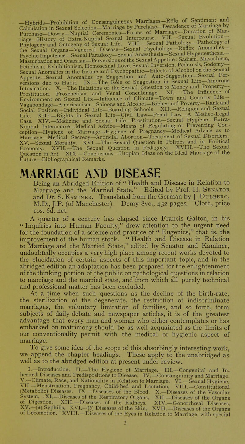 —Hybrids-Prohibition of Consanguineous Marriages—Rale of Sentiment and Calculation in Sexual Selection-Marriage by Purchase-Decadence of Marriage by Purchase—Dowry-Nuptial Ceremonies-Forms of Marriage-Duration of Mar- riage-History of Extra-Nuptial Sexual Intercourse. VII.-Sexual Eyolution- Phtlogeny and Ontogeny of Sexual Life. VIII.-Sexual Pathology-Pathology of the Sexual Organs-Venereal Disease-Sexual Psychology-Reflex Anomalies- Psychic Impotence—Sexual Paradoxy—Sexual Anaesthesia-Sexual Hyperaestbesia— Masturbation and Onanism—Perversions of the Sexual Appetite: Sadism, Masochism, Fetichism. Exhibitionism, Homosexual Love, Sexual Inversion, Pedercsis, Sodomy- Sexual Anomalies in the Insane and Psychopathic—Effects of Alcohol on the Sexual Appetite—Sexual Anomalies by Suggestion and Auto-Suggestion—Sexual Per- versions due to Habit. IX.—The Role of Suggestion in Sexual Life—Amorous Intoxication. X.—The Relations of the Sexual Question to Money and Property- Prostitution, Proxenetism and Venal Concubin^e. XI. — The Influence ot Environment on Sexual Life—Influence of Climate—Town and Country Life— Vagabondage—Americanism—Saloons and Alcohol—Riches and Poverty—Rank and Social Position-Individual Life—Boarding Schools. XII.—Religion and Sexual Life. XIII.—Rights in Sexual Life—Civil Law—Penal Law—A Medico-Legal Case. XIV.—Medicine and Sexual Life—Prostitution—Sexual Hygiene—Extra- Nuptial Intercourse—Medical Advice—Means of Regulating or Preventing Con- ception—Hygiene of Marriage—Hygiene of Pregnancy—Medical Advice as to Marriage—Medical Secrecy—Artificial Abortion—Treatment of Sexual Disorders. XV.—Sexual Morality. XVI.—The Sexual Question in Politics and in Political Economy. XVII.—The Sexual Question in Pedagogy. XVIII.—The Sexual Question in Art. XIX.—Conclusions—Utopian Ideas on the Ideal Marriage of the Future—Bibliographical Remarks. MARRIAGE AND DISEASE Being an Abridged Edition of  Health and Disease in Relation to Marriage and the Married State. Edited by Prof. H. Senator and Dr. S. Kaminer. Translated from the German by J. Dulberg, M.D., J.P. (of Manchester). Demy 8vo., 452 pages. Cloth, price los. 6d, net. A quarter of a century has elapsed since Francis Galton, in his  Inquiries into Human Faculty, drew attention to the urgent need for the foundation of a science and practice of  Eugenics, that is, the improvement of the human stock.  Health and Disease in Relation to Marriage and the Married State, edited by Senator and Kaminer, undoubtedly occupies a very high place among recent works devoted to the elucidation of certain aspects of this important topic, and in the abridged edition an adaptation has been prepared for the enlightenment of the thinking portion of the public on pathological questions in relation to marriage and the married state, and from which all purely technical and professional matter has been excluded. At a time when such questions as the decline of the birth-rate, the sterilization of the degenerate, the restriction of indiscriminate marriages, the voluntary limitation of families, and so forth, form subjects of daily debate and newspaper articles, it is of the greatest advantage that every man and woman who either contemplates or has embarked on matrimony should be as well acquainted as the limits of our conventionality permit with the medical or hygienic aspect of marriage. To give some idea of the scope of this absorbingly interesting work, we append the chapter headings. These apply to the unabridged as well as to the abridged edition at present under review. I.—Introduction. II.—The Hygiene of Marriage. III.—Congenital and In- herited Diseases and Predispositions to Disease. IV.—Consanguinity and Marriage. V.—Climate, Race, and Nationality in Relation to Marriage. VI.—Sexual Hygiene. VII.—Menstruation, Pregnancy, Child-bed and Lactation. VIII.—Constitutional (Metabolic) Diseases. IX.—Diseases of the Blood. X.—Diseases of the Vascular System, XI.—Diseases of the Respiratory Organs. XII.—Diseases of the Organs of Digestion. XIII.—Diseases of the Kidneys. XIV.—Gonorrha?.al Diseases. XV.—(a) Syphilis. XVI.—(b) Diseases of the Skin. XVII.—Diseases of the Organs of Locomotion, XVIII.—Diseases of the Eyes in Relation to Marriage, with special