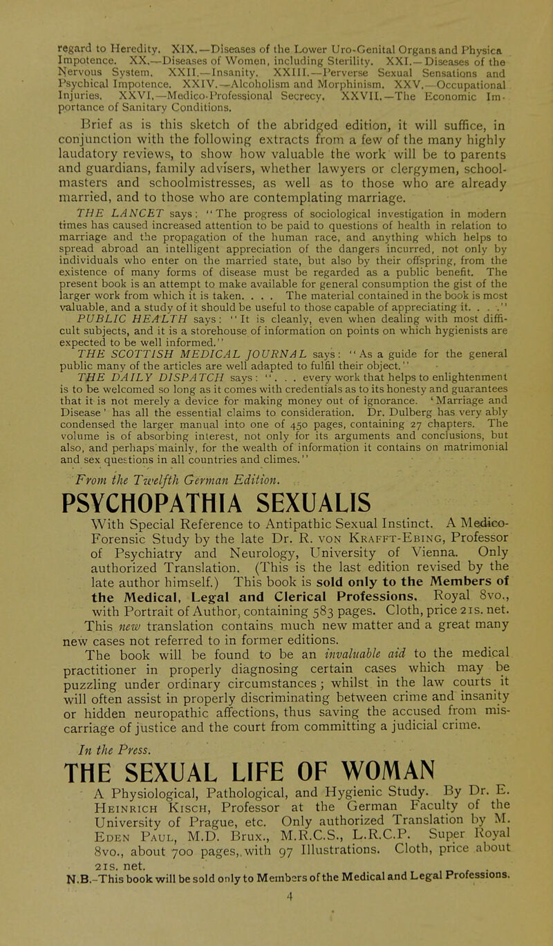 regard to Heredity. XiX.—Diseases of the Lower Uro-Genital Organs and Physica Impotence. XX.—Diseases of Women, including Sterility. XXI.—Diseases of the Nervous System. XXII.—Insanity. XXIII.—Perverse Sexual Sensations and Psychical Impotence. XXIV.—Alcoholism and Morphinism. XXV.—Occupational Injuries. XXVI.—Medico-Professional Secrecy. XXVII.—The Economic Im- portance of Sanitary Conditions. Brief as is this sketch of the abridged edition, it will suffice, in conjunction with the following extracts from a few of the many highly laudatory reviews, to show how valuable the work will be to parents and guardians, family advisers, whether lawyers or clergymen, school- masters and schoolmistresses, as well as to those who are already married, and to those who are contemplating marriage. THE LANCET says: The progress of sociological investigation in modern times has caused increased attention to be paid to questions of health in relation to marriage and the propagation of the human race, and anything which helps to spread abroad an intelligent appreciation of the dangers incurred, not only by individuals who enter on the married state, but also by their offspring, from the existence of many forms of disease must be regarded as a public benefit. The present book is an attempt to make available for general consumption the gist of the larger work from which it is taken. . . . The material contained in the book is most valuable, and a study of it should be useful to those capable of appreciating it. . . . PUBLIC HEALTH says: It is cleanly, even when dealing with most diffi- cult subjects, and it is a storehouse of information on points on which hygienists are expected to be well informed. THE SCOTTISH MEDICAL JOURNAL says:  As a guide for the general public many of the articles are well adapted to fulfil their object. THE DAILY DISPATCH says: ... every work that helps to enlightenment is to be welcomed so long as it comes with credentials as to its honesty and guarantees that it is not merely a device for making money out of ignorance. ' Marriage and Disease' has all the essential claims to consideration. Dr. Dulberg has very ably condensed the larger manual into one of 450 pages, containing 27 chapters. The volume is of absorbing interest, not only for its arguments and conclusions, but also, and perhaps mainly, for the wealth of information it contains on matrimonial and sex questions in all countries and climes. From the Ttvelfth German Edition. PSYCHOPATHIA SEXUALIS With Special Reference to Antipathic Sexual Instinct. A Medico- Forensic Study by the late Dr. R. von Krafft-Ebing, Professor of Psychiatry and Neurology, University of Vienna. Only authorized Translation. (This is the last edition revised by the late author himself.) This book is sold only to the Members of the Medical, Legal and Clerical Professions, Royal 8vo., with Portrait of Author, containing 583 pages. Cloth, price 21s. net. This new translation contains much new matter and a great many new cases not referred to in former editions. The book will be found to be an invaluable aid to the medical practitioner in properly diagnosing certain cases which may be puzzling under ordinary circumstances ; whilst in the law courts _ it will often assist in properly discriminating between crime and insanity or hidden neuropathic affections, thus saving the accused from mis- carriage of justice and the court from committing a judicial crime. Tft til6 Pvcss• THE SEXUAL LIFE OF WOMAN A Physiological, Pathological, and Hygienic Study. By Dr. E. Heinrich Kisch, Professor at the German Faculty of the University of Prague, etc. Only authorized Translation by M. Eden Paul, M.D. Brux., M.R.C.S., L.R.C.P. Super Royal Svo., about 700 pages, with 97 Illustrations. Cloth, price about 21S net. N.B.-This book will be sold only to Members of the Medical and Legal Professions.